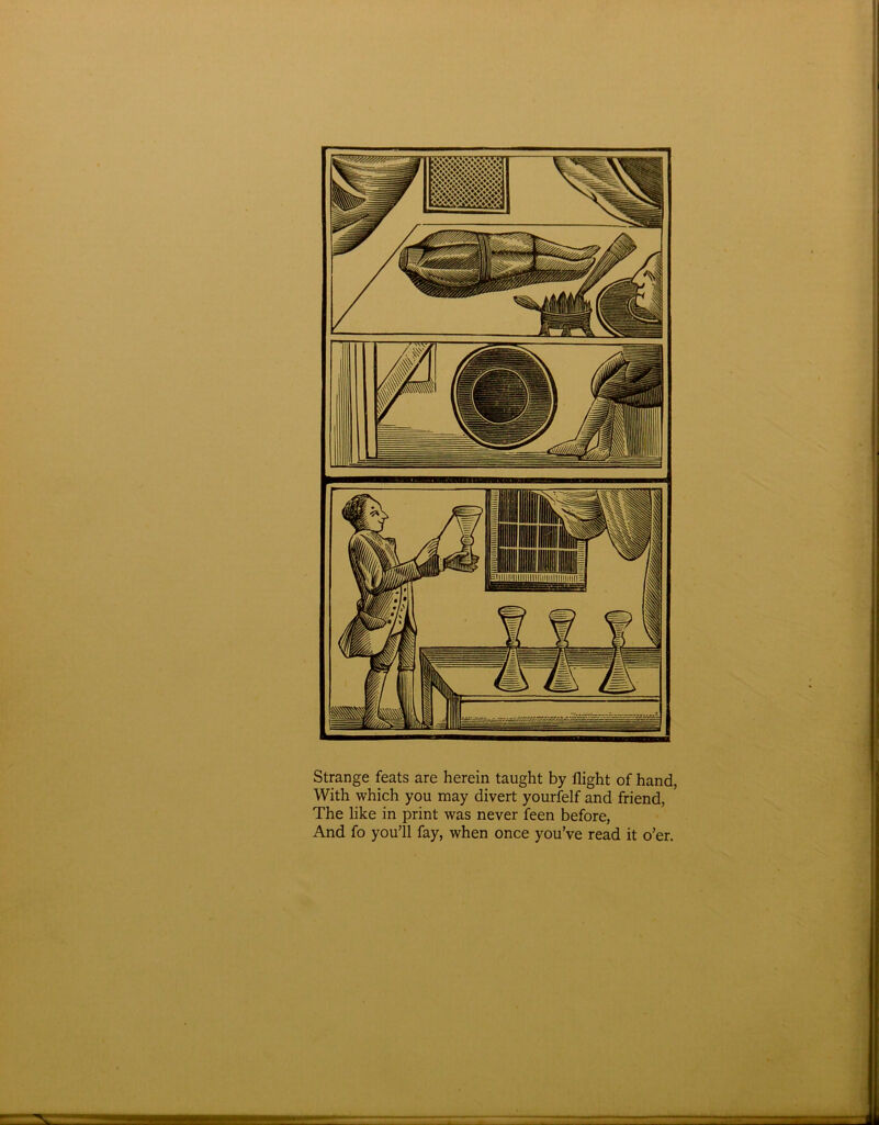 Strange feats are herein taught by flight of hand, With which you may divert yourfelf and friend, The like in print was never feen before, And fo you’ll fay, when once you’ve read it o’er.