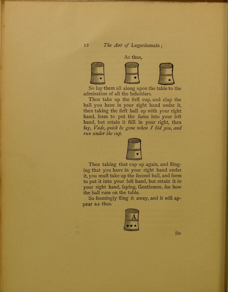 As thus, So lay them all along upon the table to the admiration of all the beholders. Then take up the firft cup, and clap the ball you have in your right hand under it, then taking the firft ball up with your right hand, feem to put the fame into your left hand, but retain it ftill in your right, then fay, Vade, quick be gone when I bid you, and run under the cup. Then taking that cup up again, and fling- ing that you have in your right hand under it, you muft take up the fecond ball, and feem to put it into your left hand, but retain it in your right hand, faying, Gentlemen, fee how the ball runs on the table. So feemingly fling it away, and it will ap- pear as thus.