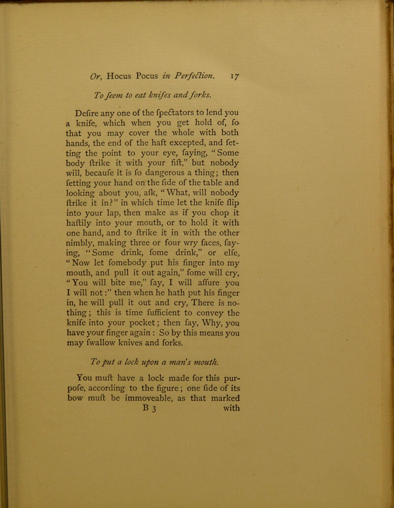 To feem to eat knifes and forks. Defire any one of the fpe&ators to lend you a knife, which when you get hold of, fo that you may cover the whole with both hands, the end of the haft excepted, and fet- ting the point to your eye, faying, “Some body ftrike it with your fift,” but nobody will, becaufe it is fo dangerous a thing; then fetting your hand on'the fide of the table and looking about you, afk, “ What, will nobody ftrike it in ? ” in which time let the knife flip into your lap, then make as if you chop it haftily into your mouth, or to hold it with one hand, and to ftrike it in with the other nimbly, making three or four wry faces, fay- ing, “Some drink, fome drink,” or elfe, “ Now let fomebody put his finger into my mouth, and pull it out again,” fome will cry, “You will bite me,” fay, I will affure you I will not:” then when he hath put his finger in, he will pull it out and cry, There is no- thing ; this is time fufficient to convey the knife into your pocket; then fay, Why, you have your finger again : So by this means you may fwallow knives and forks. To put a lock upon a man's mouth. You muft have a lock made for this pur- pofe, according to the figure ; one fide of its bow muft be immoveable, as that marked B 3 with