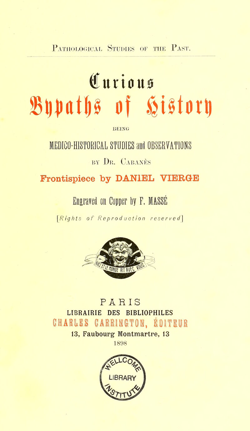 I^ATii()hO(ii(jAi- Studies of thf Pa.st. tui'ious of distort) BEING MEDICO-HISTORICAL STUDIES and OBSERVATIONS BY J)b. CaBAAiIs Frontispiece by DANIEL VIERGE Eiiiraved on Conner Ijy F. MASSE [Rights of Reproduction r ese r t/ e d \ PARIS LIBRAIRIE DES BIBLIOPHILES umn wMiKiei, Imtim 13, Faubourg Montmartre, 13 1898