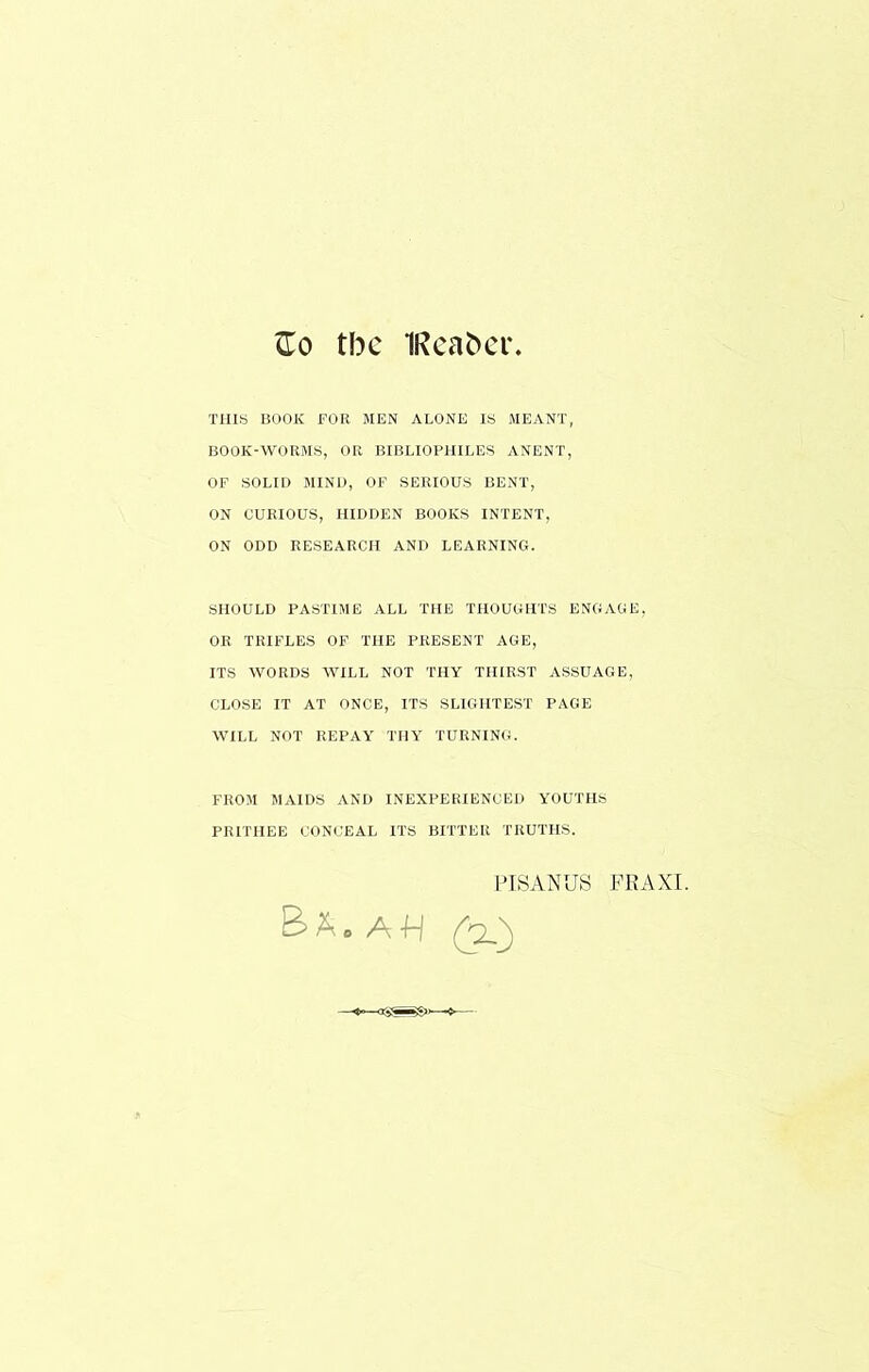 ^0 tbc 1Rea^e^. THIS BOOK FOR MEN ALONE IS MEANT, BOOK-WORMS, OR BIBLIOPHILES ANENT, OF SOLID MIND, OF SERIOUS BENT, ON CURIOUS, HIDDEN BOOKS INTENT, ON ODD RESEARCH AND LEARNING. SHOULD PASTIME ALL THE THOUGHTS ENGAGE, OR TRIFLES OF THE PRESENT AGE, ITS WORDS WILL NOT THY THIRST ASSUAGE, CLOSE IT AT ONCE, ITS SLIGHTEST PAGE WILL NOT REPAY THY TURNING. FROM MxUDS AND INEXPERIENCED YOUTHS PRITHEE CONCEAL ITS BITTER TRUTHS. I'ISANUS FRAXI. Ba.au (a)