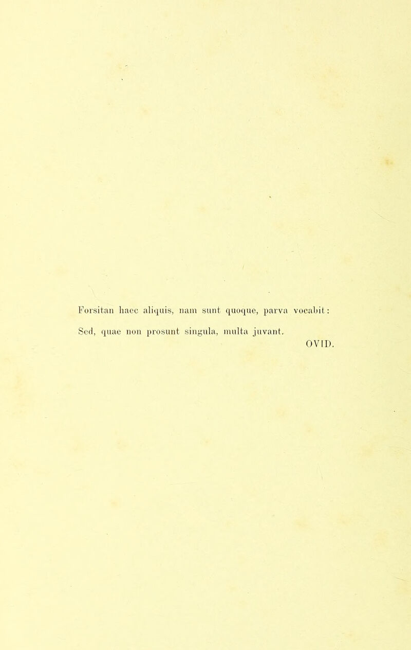 Forsitaii hacc aliquis, nam sunt, qiioque, parva vocaliit: Scd, quae non prosunt singula, inulta juvant. OVID.