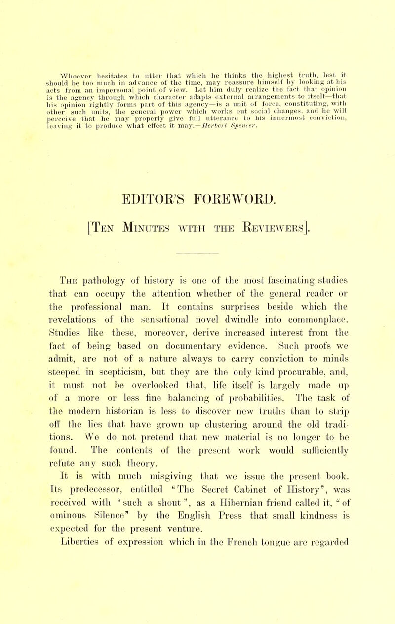 Wlioevcr liesitates to utter tliat wliicti lie tliiiiks tlie liigliest trutli, lest it should he too uiueh in advance of the time, may reassure himself hy looking at his acts from an impersonal point of view. Let him duly realize the fact that opinion is tlie agency through which character adapts external arrangements to itself—that his opinion rightly forms part of this agency—is a unit of force, constituting, witli other such units, the general power which w'orks out social changes, and he will perceive that he may properly give full utterance to his innermost conviction, leaving it to produce what effect it may.—Nerberl Sjiem-pr. EDITOR’S FOREWORD. I Ten Minu'I'es amth 'I'he Rea'ieavers|. 'J’he pathology of hi.story is one of the most fascinating stntlies tliat can occiijiy the attention whether of the general reader or the professional man. It contains surprises heside which the revelations of the sensational novel dwindle into commonplace. Studies like these, moreover, derive increased interest from tlie fact of being based on documentary evidence. Such proofs we admit, are not of a nature always to carry conviction to minds steeped in scepticism, but they are the only kind procurable, and, it must not be overlooked that, life itself is largely made uji of a more or less tine balancing of jirobabilities. 'I'he task of the modern hi.storian is less to discover new truths than to strip off the lies that have grown up clustering around the old tradi- tions. We do not pretend that new material is no longer to be found. The contents of the present work would sufticiently refute any suclf theory. It is with much misgiving that we issue the present book. Its predecessor, entitled “'The Secret Cabinet of History”, was received with “such a shout”, as a Hibernian friend called it, “of ominous Silence” by the English Press that small kindness is expected for the present venture. Liberties of expression which in the French tongue are regarded