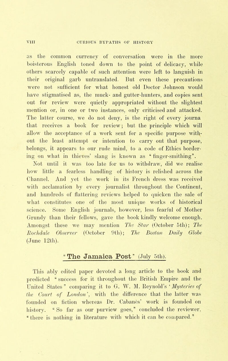 as the common cuiTency of conversation were in the more boisterous English toned down to the point of delicacy, while others scarcely capable of such attention were left to languish in their original garb untranslated. But even these precautions were not sufficient for what honest old Doctor Johnson would have stigmatised as, the muck- and gutter-hunters, and copies sent out for review were quietly appropriated without the slightest mention or, in one or two instances, only criticised and attacked. The latter course, we do not deny, is the right of every journa that receives a book for review; but the principle which will allow the acceptance of a work sent for a specific purpose with- out the least attempt or intention to carry out that purpose, belongs, it appears to our rude mind, to a code of Ethics border- ing on what in thieves’ slang is known as “ finger-smithing”. Not until it was too late for us to withdraw, did we realise how little a fearless handling of history is relished across the Channel. And yet the work in its French dress was received with acclamation by every journalist throughout the Continent, and hundreds of flattering reviews helped to quicken the sale of what constitutes one of the most unique works of historical science. Some English journals, however, less fearful of Mother Grundy than their fellows, gave the book kindly welcome enough. Amongst these we may mention The Star (October 5th); The Rochdale Observer (October 9th); The Boston Daily Globe (June 12th). “The Jamaica Post” (July 5th). This ably edited paper devoted a long article to the book and predicted “ success for it throughout the British Empire and the United States” comparing it to G. W. M. Reynold’s ‘ Mysteries of the Court of London’, with the difference that the latter was founded on fiction whereas Dr. Cabanes’ work is founded on history. “So far as our purview goes,” concluded the reviewer, “there is nothing in literature with which it can be compared.”