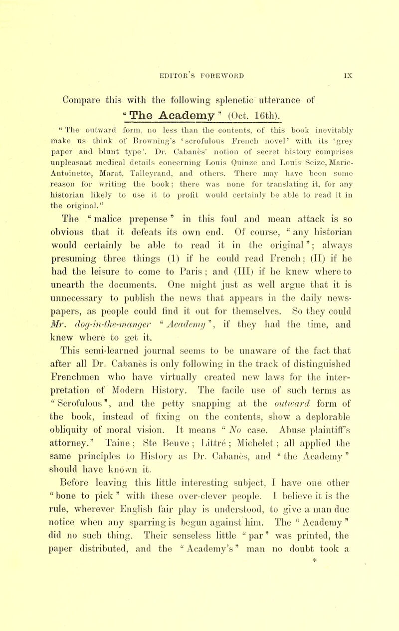 Compare this with the following splenetic utterance of *^The Academy (Oct. 16th). “ The outward form, no less than the contents, of this book inevitably m.ake us think of Ilrowning's ‘scrofulous French novel’ with its ‘grey paper and blunt type’. l)r. Cabanes’ notion of secret history comprises unpleasant medical details concerning Louis Quinze and Louis Seize, Marie- Antoinette, Marat. Talleyrand, and others. There m.ay have been some reason for writing the book; there was none for translating it, for any historian likely to use it to profit would certainly be able to read it in the original.” The “ malice prepense ” in this foul and mean attack is so obvious that it defeats its own end. Of course, “ any historian would certainly be able to read it in tlie original ”; always presuming three tljings (1) if he could read French; (TI) if he had the leisure to come to Paris; aud (III) if lie knew whereto uneartli the documents. One might just as well argue that it is unnecessary to publish the news that appears in the daily news- papers, as people could lind it out for themselves. So they could Mr. do(j-iii-flie-ma>i(ier “ Acndeni)/, if they had the lime, and knew where to get it. This semi-learned journal seems to be unaware of the fact that after all Dr. Cabanes is only following in the track of distinguished Frenchmen who have virtually created new laws for the inter- pretation of Modern History. The facile use of such terms as “Scrofulous”, and the petty snapping at the outward form of the book, instead of fixing on the contents, show a deplorable obliquity of moral vi.sion. It means “ No case. Abuse plaintiff’s attorney.” Taiue ; Ste lieuve ; Pittre ; Michelet; all applied the same principles to History as Dr. Cabanes, aud “the xAcademy ” should have known it. Before leaving this little interesting subject, I have one other “bone to jtick ” with these over-clever people. I believe it is the rule, wherever English fair play is understood, to give a man due notice when any sparring is begun against him. The “ Academy ” did no such thing, ’fheir senseless little “par” was printed, the paper distributed, and the “Academy’s” man no doubt took a