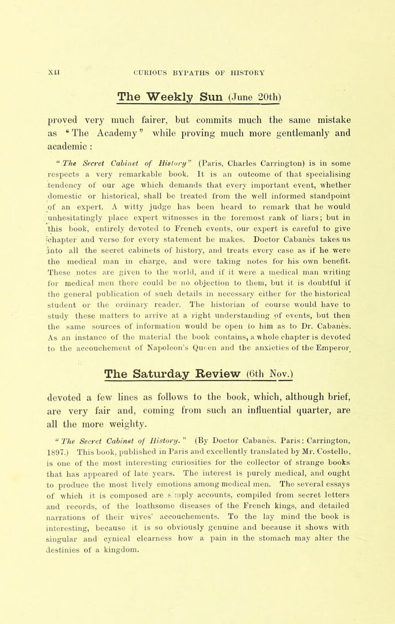 The Weekly Sun (June 20th) pi’oved very much fairer, but commits much the same mistake as “ The Academy ” while proving much more gentlemanly and academic : ''The Secret Cabinet of Hislorij (Paris, Charles Carrington) is in some respects a very remarkable book. It is an outcome of that specialising tendency of our age which demands that every important event, whether domestic or historical, shall be treated from the well informed standpoint of an expert. A witty judge has been heard to remark that he would unhesitatingly place expert witnesses in the foremost rank of liars; but in this book, entirely devoted to French events, our expert is careful to give ichapter and verse for every statement he makes. Doctor Cabanes takes us into all the secret cabinets of history, and treats every case as if he were the medical man in charge, and were taking notes for his own benefit. These notes are given to the world, and if it were a medical man wu'iting for medical men there could be no objection to them, but it is doubtful if the general publication of such details in necessary either for the historical student or the ordinary reader. The historian of course would have to study these matters to arrive at a light understanding of events, but then the same sources of information would be open to him as to Dr. Cabanes. As an instance of the material the book contains, a whole chapter is devoted to the accouchement of Napoleon’s Qinen and the anxieties of the Emperor The Saturday Review (6th Nov.) devoted a few lines as follows to the book, which, although brief, are very fair and, coining from such an influential quarter, are all the more weighty. “The Secret Cabinet of Histonj.'' (By Doctor Cabanes. Paris: Carrington, 1897.) This book, published in Paris and excellently translated by Mr. Costello, is one of the most interesting curiosities for the collector of strange books that has appeared of late years. The interest is purely medical, and ought to produce the most lively emotions among medical men. The several essays of wdiich it is composed are simply accounts, compiled from secret letters and records, of the loathsome diseases of the French kings, and detailed narrations of their wives’ accouchements. To the lay mind the book is interesting, because it is so obviously genuine and because it shows with singular and cynical clearness how a pain in the stomach may alter the destinies of a kingdom.