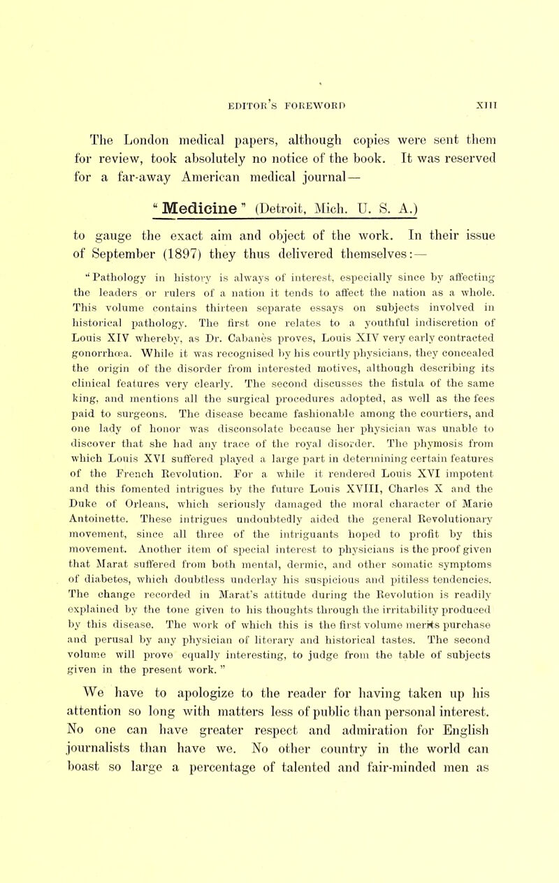 The London medical jiapers, although copies were sent them for review, took absolutely no notice of the hook. It was reserved for a far-away American medical journal — “ Medicine ” (Detroit, Mich. U. S. A.) to gauge the exact aim and object of the work. In their issue of September (1897) they thus delivei-ed themselves: — Pathology in history is always of interest, especially since by affecting the leaders or rulers of a nation it tends to affect the nation as a whole. This volmne contains thirteen separate essays on subjects involved in historical pathology. The first one relates to a youthful indiscretion of Louis XIV whereby, as Dr. Cabanos proves, Louis XIV very early contracted gonorrhrea. While it was recognised by his courtly physicians, they concealed the origin of the disorder I'rotn interested motives, althongh describing its clinical features very clearly. The second discusses the fistula of the same king, and mentions all the sui’gical procedures adopted, as well as the fees paid to surgeons. The dise.ase became fashionable among the courtiers, and one lady of honor w’as disconsolate because her physician was unable to discover that she had any trace of the royal disorder. The phymosis from which Louis XVI suffered played a large part in determining certain features of the French Eevolution. For a while it rendered Louis XVI impotent and this fomented intrigues by the future Louis XVIII, Charles X and the Duke of Orleans, which seriously damaged the moral character of Marie Antoinette. These intrigues undoubtedly aided the general Revolutionai’y movement, since all three of the intriguants hoped to profit by this movement. Another item of special interest to physicians is the proof given that Marat suffered from both mental, dermic, and other somatic symptoms of diabetes, which doubtless underlay his suspicions and pitiless tendencies. The change recorded in Marat's attitude during the Revolution is readily explained by the tone given to his thoughts through the irritability produced by this disease. The work of which this is the first volume merits purchase and perusal by any physician of literary and historical tastes. The second volume will prove equally interesting, to judge from the table of subjects given in the present work. ” We have to apologize to the reader for having taken up his attention so long with matters less of public than personal interest. No one can have greater respect and admiration for English journalists than have we. No otlier country in the world can boast so large a percentage of talented and fair-minded men as