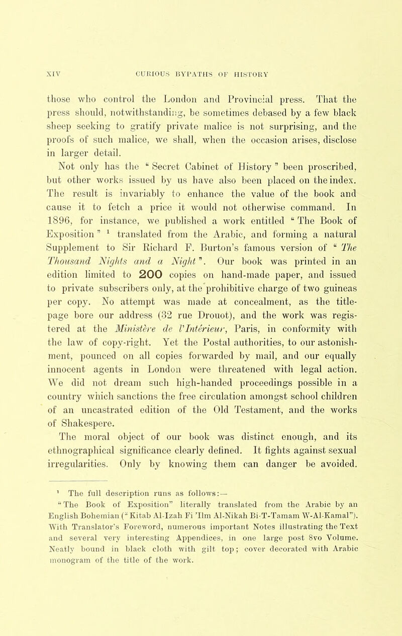 those who control the Lomlou aiul Provincial press. That the press should, notwithstanding, be sometimes debased by a few black sheep seeking to gratify private malice is not surprising, and the proofs of such malice, we shall, when the occasion arises, disclose in larger detail. Not only has tlie “ Secret Cabinet of History ” been proscribed, but other works issued by us have also been placed on the index. The result is invariably to enhance the value of the book and cause it to fetch a price it would not otherwise command. In 1896, for instance, we published a work entitled “ The Book of Exposition ” ^ translated from the Arabic, and forming a natural Supplement to Sir Richard F. Burton’s famous version of “ The Thousand Nights and a Nigld ”. Our book was printed in an edition limited to 200 copies on hand-made paper, and issued to private subscribers only, at the prohibitive charge of two guineas per copy. No attempt was made at concealment, as the title- page bore our address (32 rue Drouot), and the work was regis- tered at the Ministere de I'Interieur, Paris, in conformity with the law of copy-right. Yet the Postal authorities, to our astonish- ment, pounced on all copies forwarded by mail, and our equally innocent agents in London were threatened with legal action. We did not dream such high-handed proceedings possible in a country which sanctions the free circulation amongst school children of an nncastrated edition of the Old Testament, and the works of Shakespere. The moral object of our book was distinct enough, and its ethnographical significance clearly defined. It fights against sexual irregularities. Only by knowing them can danger be avoided. ' The full description runs as follows: — “ The Book of Exposition” literally translated from the Arabic by an English Bohemian (“ Kitab Al-Izah Fi Tim Al-Nikah Bi-T-'Tamam W'-Al-Kamal”). With Translator's Foreword, numerous important Notes illustrating the Text and several very interesting ,^.ppendices, in one large post 8vo Volume. Neatly bound in black cloth with gilt top; cover decorated with Arabic monogram of the title of the work.