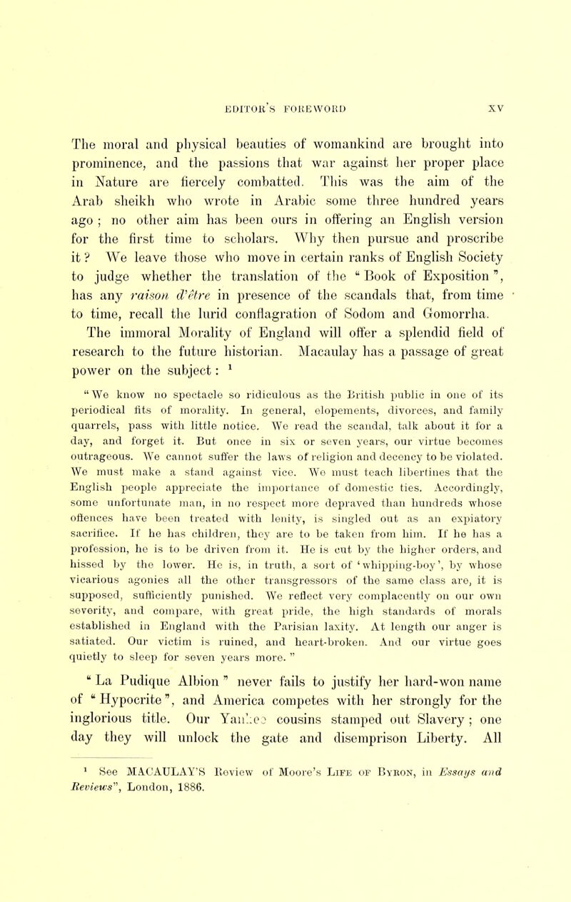 The moral and physical beauties of womankind are brought into prominence, and the passions that war against her proper place in Nature are fiercely combatted. Tliis was the aim of the Arab sheikh who wrote in Arabic some three hundred years ago ; no other aim has been ours in offering an English version for tlie first time to scholars. Why then pursue and proscribe it ? We leave those who move in certain ranks of English Society to judge whether the tramslation of tlie “Book of Exposition”, has any raison, d'etre in presence of the scandals that, from time to time, recall the lurid conflagration of Sodom and Gomorrha. The immoral Morality of England will offer a splendid field of research to the future historian. Macaulay has a passage of great power on the subject: ‘ “We know no spectacle so ridiculous as the British public in one of its periodical fits of morality. In general, elopements, divorces, and family quarrels, pass with little notice. Wo read the scandal, talk about it for a day, and forget it. But once in six or seven years, our virtue becomes outrageous. We cannot suffer the laws of religion and decency to be violated. We must make a stand against vice. We must teach libertines that the English people appreciate the im])ortance of domestic ties. Accordingly, some unfortunate man, in no respect more depraved than hundreds whose ottences have been treated with lenity, is singled out as an expiatory sacrifice. If he has children, they are to be taken from him. If he has a profession, he is to be driven from it. He is cut by the higher orders, and hissed by the lower. He is, in trutli, a soi t of ‘whiiiping-boy’, by whose vicarious agonies all the other transgressors of the same class aro, it is supposed, sufliciently punished. We reflect very complacently on our own severity, and comjiare, with great pride, the high standards of morals established in England with the Parisian laxity. At length our anger is satiated. Our victim is ruined, and heart-broken. And our virtue goes quietly to sleep for seven years more. ” “ La Pudique Albion ” never fails to justify her hard-won name of “Hypocrite”, and America competes with her strongly for the inglorious title. Onr Yau'.ie i cousins stamped out Slavery ; one day they will unlock the gate and disemprison Liberty. All ' See M.^CAULAY'S lloview of Moore’s Life of Dykon, in Essays and Jievieu-s, London, 1886.