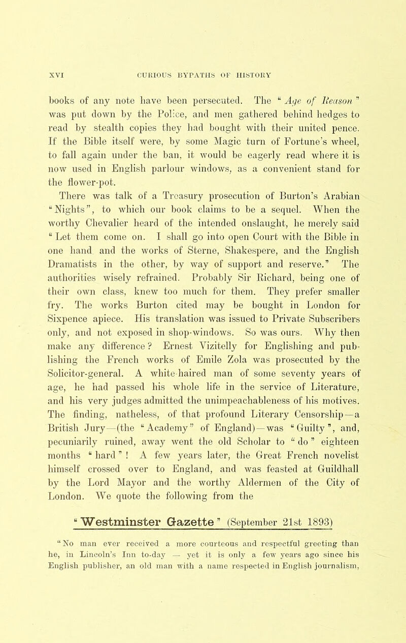 Itooks of any note have been persecuted. The “ A</e of Beuson ” was put down by the Police, and men gathered beliind hedges to read by stealth copies they had bought with their united pence. If the Bible itself were, by some Magic turn of Fortune's wheel, to fall again under the ban, it would be eagerly read where it is now used in English parlour windows, as a convenient stand for the flower-pot. There was talk of a Treasury prosecution of Burton’s Arabian “Nights”, to which our book claims to be a sequel. When the worthy Chevalier heard of the intended onslaught, he merely said “ Let them come on. I shall go into open Court with the Bible in one hand and the works of Sterne, Shakespere, and the English Dramatists in the other, by way of support and reserve.” The authorities wisely refrained. Probably Sir Richard, being one of their own class, knew too much for them. They prefer smaller fry. The works Burton cited may be bought in London for Sixpence apiece. His translation was issued to Private Subscribers only, and not exposed in shop-windows. So was ours. Why then make any difference'? Ernest Vizitelly for Englishing and pub- lishing the French works of Emile Zola was prosecuted by the Solicitor-general. A white-haired man of some seventy years of age, he had pas.sed his whole life in the service of Literature, and his very judges admitted the unimpeachableness of his motives. The finding, natheless, of that profound Literary Censorship—a British Jury—(the “Academy” of England) —was “Guilty”, and, pecuniarily ruined, away went the old Scholar to “ do ” eighteen months “ hard ” ! A few years later, tlie Great French novelist himself crossed over to England, and was feasted at Guildhall by the Lord Mayor and the worthy Aldermen of the City of London. We quote the following from the “Westminster Gazette” (September 21st 1893) “No man ever received a more courteous and respectful greeting than he, in Lincoln’s Inn to-d.ay — yet it i.s only a few years ago since his English publisher, an old man with a name respected in English journalism.