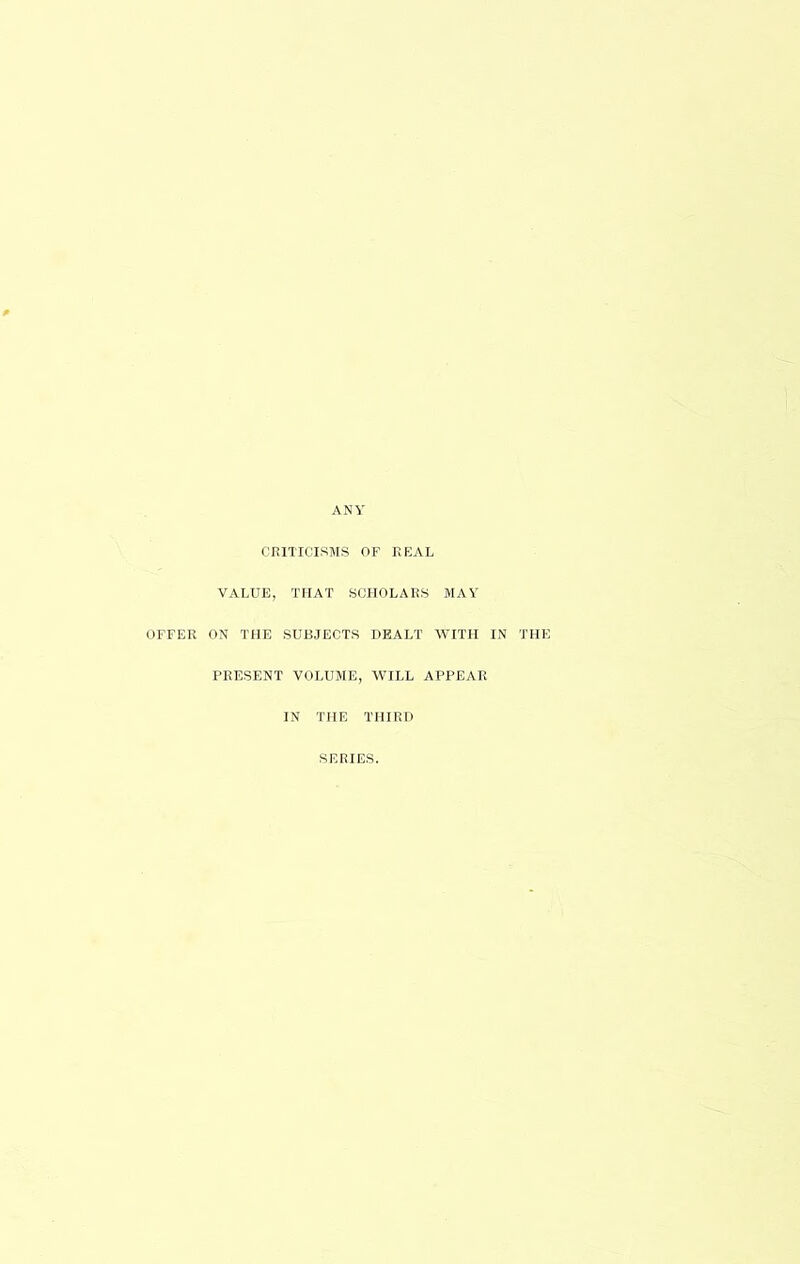 ANY CRITICISMS OF REAL VALUE, THAT SCHOLARS MAY OFFER ON THE SUBJECTS DEALT WITH IN THE PRESENT VOLUME, WILL APPEAR IN THE THIRD SERIES.