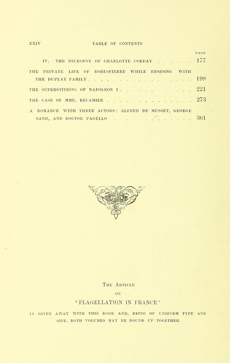 IV. THE NECROPSY OF CHARLOTTE COKDAY 177 THE FIUVATE LIFE OF ROBESPIERRE WHILE RESIDING WITH THE DUPLAY FAMILY 199 THE SUPERSTITIONS OF NAPOLEON I 221 THE CASE OF MME. RECAMIER 273 A ROMANCE WITH THREE ACTORS: ALFRED DE MUSSET, GEORGE SAND, AND DOCTOR PAGELLO . . . . 3Ul The Article ON “FLAGELLATION IN FRANCE” IS GIVEN AWAY WITH THIS BOOK AND, BEING OF UNIFORM TYPE AND SIZE, BOTH VOLUMES MAY BE BOUND UP TOGETHER.