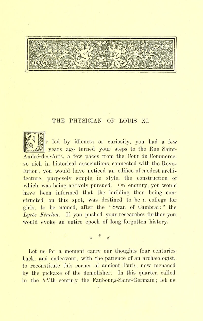 THE PHYSICIAN OF LOUIS XL led by idleness or curiosity, yon had a few years ago turned your steps to the Rue Saint- Andre-des-Arts, a few paces from the Cour du Commerce, so rich in historical associations connected with the Revo- lution, you would have noticed an edifice of modest archi- tecture, purposely simple in style, the construction of which was being actively pursued. On enquiry, you would have been informed that the building then being con- structed on this spot, was destined to be a college for girls, to be named, after the “ Swan of Cambrai: ” the Lycee Feuelon. If you pushed your researches further you would evoke an entire epoch of long-forgotten history. Let us for a moment carry our thoughts four centuries back, and endeavour, with the patience of an archmologist, to reconstitute this corner of ancient Paris, now menaced by tbe pickaxe of the demolisher. In this quarter, called in the XVth century the Faubourg-Saint-Germain; let us