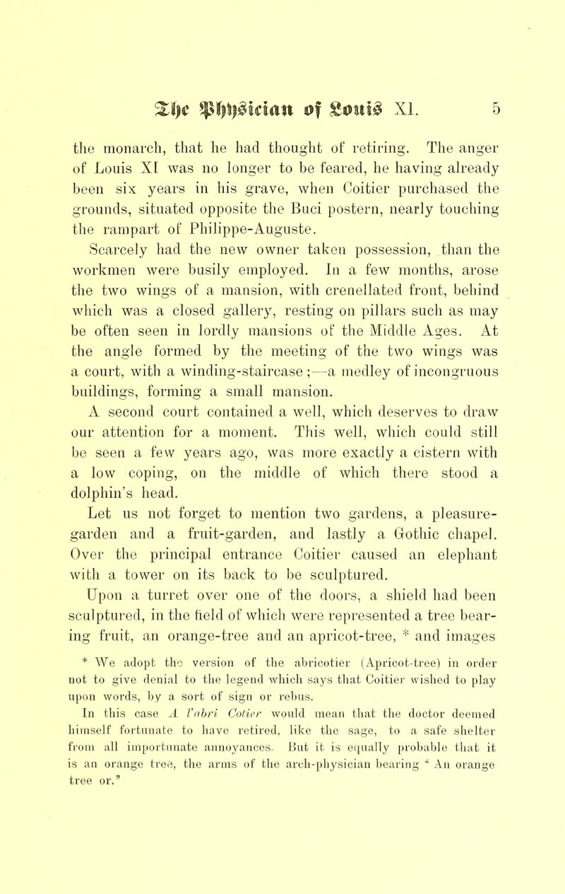 the monarch, that he had thoug’ht of retiring. The anger of Louis XI was no longer to be feared, he having already been six years in his grave, when Coitier purchased the grounds, situated opposite the Buci postern, nearly touching the rampart of Philippe-Auguste. Scarcely had the new owner taken possession, than the workmen were busily employed. In a few months, arose the two wings of a mansion, with crenellated front, behind which was a closed gallery, resting on pillars such as may be often seen in lordly mansions of the Middle Ages. At the angle formed by the meeting of the two wings was a court, with a winding-staircase ;—a medley of incongruous buildings, forming a small mansion. A second court contained a well, which deserves to draw our attention for a moment. This well, which could still be seen a few years ago, was more exactly a cistern with a low coping, on the middle of which there stood a dolphin’s head. Let us not forget to mention two gardens, a pleasure- garden and a fruit-garden, and lastly a Gothic chapel. Over the principal entrance Coitier caused an elephant with a tower on its back to be sculptured. Upon a turret over one of the doors, a shield had been sculptured, in the held of which were repi'esented a tree bear- ing fruit, an orange-tree and an apricot-tree, * and images * We adopt the version of the abricotier (Apricot-tree) in order not to give denial to the legend which says that Coitier wished to play upon words, by a sort of sign or rebus. In this case .1 frihri Cotter would mean that the doctor deemed himself fortunate to have retired, like the sage, to a safe shelter from all importunate annoyances. Hut it is equally probable that it is an orange tree, the arms of the arch-physician bearing “ An orange tree or.”