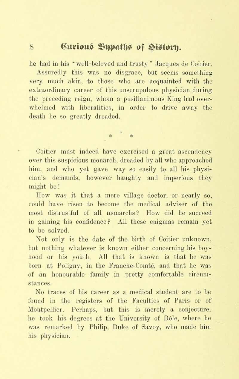 he had in his “ well-beloved and trusty ” Jacques de Coitier. Assuredly this was no disgrace, but seems something- very much akin, to those who are acquainted with the extraordinary career of this unscrupulous physician during the preceding reign, whom a pusillanimous King had over- whelmed with liberalities, in order to drive away the death he so greatly dreaded. * =1= * Coitier must indeed have exercised a great ascendency over this suspicious monarch, dreaded by all who approached him, and who yet gave way so easily to all his physi- cian’s demands, however haughty and imperious they might be! How was it that a mere village doctor, or nearly so, could have risen to become the medical adviser of the most distrustful of all monarchs? How did he succeed in gaining his confidence? All these enigmas remain yet to be solved. Not only is the date of the birth of Coitier unknown, but nothing whatever is known either concerning his boy- hood or his youth. All that is known is that he was born at Poligny, in the Franche-Comte, and that he was of an honourable family in pretty comfortable circum- stances. No traces of his career as a medical student are to be found in the registers of the Faculties of Paris or of Montpellier. Perhaps, but this is merely a conjecture, he took his degrees at the University of Dole, where he was remarked by Philip, Duke of Savoy, who made him his physician.