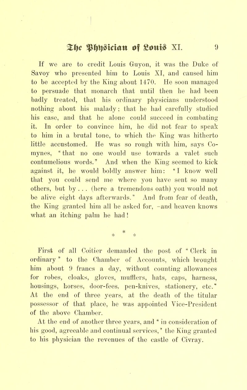 If we are to credit Louis Guyon, it was the Duke of Savoy who presented him to Louis XI, and caused him to be accepted by the King about 1470. He soon managed to persuade that monarch that until then he had been badly treated, that his ordinary physicians understood nothing about his malady; that he had carefully studied his case, and that he alone could succeed in combating it. In order to convince him, he did not fear to speak to him in a brutal tone, to which the King was hitherto little accustomed. He was so rough with him, says Co- mynes, “that no one would use towards a valet such contumelious words.” And when the King seemed to kick against it, he would boldly answer him: “I know well that you could send me where you have sent so many others, but by . . . (here a tremendous oath) you would not be alive eight days afterwards.” And from fear of death, the King granted him all he asked for, -and heaven knows what an itching palm he had ! =1= First of all Coitier demanded the post of “ Clerk in ordinary ” to the Chamber of Accounts, which brought him about !) francs a day, without counting allowances for robes, cloaks, gloves, muftlers, hats, caps, harness, housings, horses, door-fees, pen-knives, stationery, etc.” At the end of three years, at the death of the titular possessor of that place, he was appointed Vice-President of the above Chamber. At the end of another three years, and “ in consideration of his good, agreeable and continual services,” the King granted to his physician the revenues of the castle of Civray.