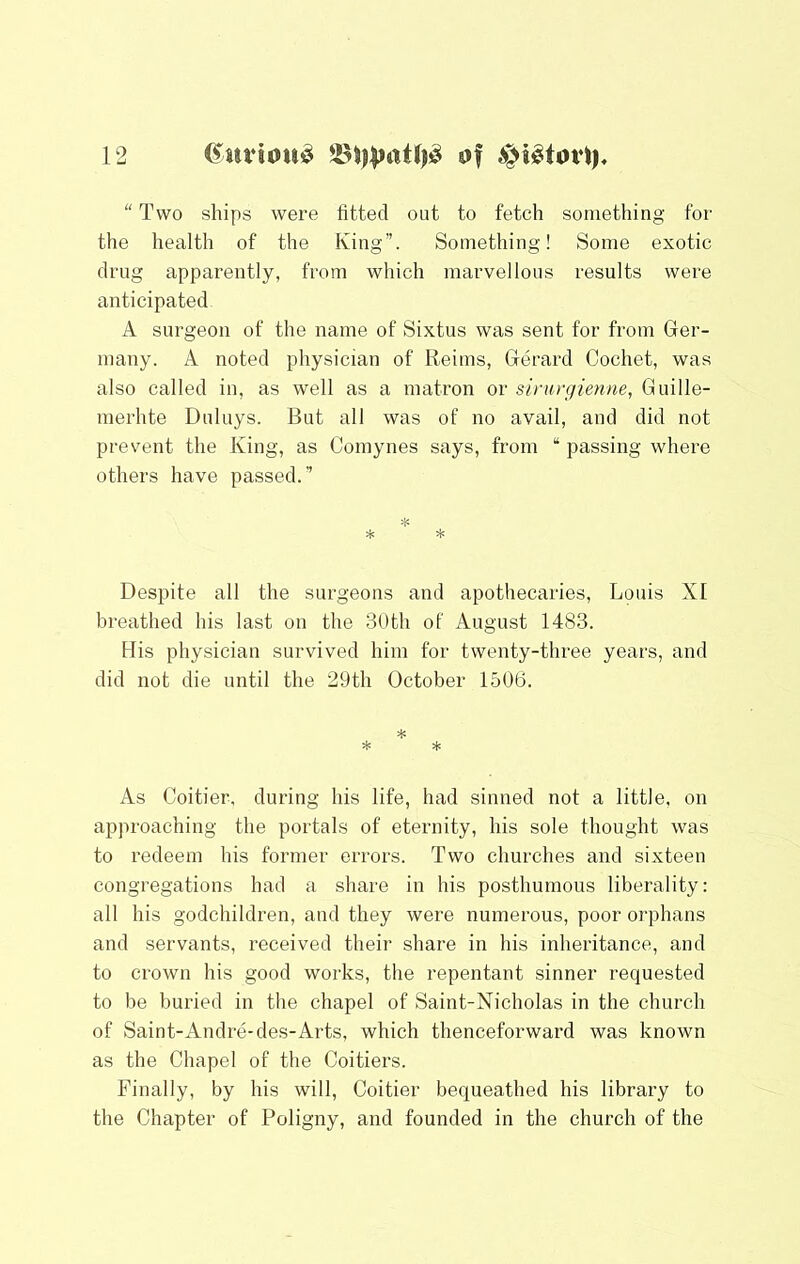 “ Two ships were fitted out to fetch something for the health of the King”. Something! Some exotic drug apparently, from which marvellous results were anticipated A surgeon of the name of Sixtus was sent for from Ger- many. A noted physician of Reims, Gerard Cochet, was also called in, as well as a matron or sinirgienne, Guille- merhte Duluys. But all was of no avail, and did not prevent the King, as Comynes says, from “ passing where others have passed.” Despite all the surgeons and apothecaries, Louis XI breathed his last on the 30th of August 1483. His physician survived him for twenty-three years, and did not die until the 29th October 1506. * * As Coitier, during his life, had sinned not a little, on approaching the portals of eternity, his sole thought was to redeem his former errors. Two churches and sixteen congregations had a share in his posthumous liberality: all his godchildren, and they were numerous, poor orphans and servants, received their share in his inheritance, and to crown his good works, the repentant sinner requested to be buried in the chapel of Saint-Nicholas in the church of Saint-Andre-des-Arts, which thenceforward was known as the Chapel of the Coitiers. Finally, by his will, Coitier bequeathed his library to the Chapter of Poligny, and founded in the church of the