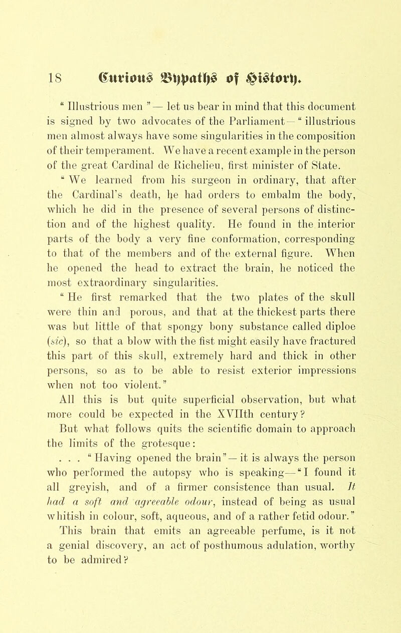 IS “ Illustrious men ”— let us bear in mind that this document is signed by two advocates of the Parliament—“ illustrious men almost always have some singularities in the composition of their temperament. We have a recent example in the person of the great Cardinal de Richelieu, first minister of State. “We learned from his surgeon in ordinary, that after the Cardinal’s death, he had orders to embalm the body, which he did in the presence of several persons of distinc- tion and of the highest quality. He found in the interior parts of the body a very fine conformation, corresponding to that of the members and of the external figure. When he opened the head to extract the brain, he noticed the most extraordinary singularities. “ He first remarked that the two plates of the skull were thin and porous, and that at the thickest parts there was but little of that spongy bony substance called diploe (sfc), so that a blow with the fist might easily have fractured this part of this skull, extremely hard and thick in other persons, so as to be able to resist exterior impressions when not too violent.” All this is but quite supei'ficial observation, but what more could be expected in the XVIIth century? But what follows quits the scientific domain to approach the limits of the grotesque: . . . “ Having opened the brain” — it is always the person who performed the autopsy who is speaking—“I found it all greyish, and of a firmer consistence than usual. Jt had a soft and agreeable odour, instead of being as usual whitish in colour, soft, aqueous, and of a rather fetid odour.” This brain that emits an agreeable perfume, is it not a genial discovery, an act of posthumous adulation, worthy to be admired?