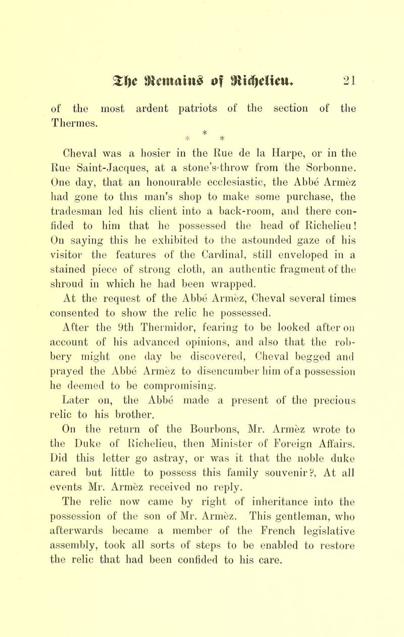 of the most ardent patriots of the section of the Therines. * * * Cheval was a hosier in the Rue de la Harpe, or in the Rue Saint-Jacques, at a stone’s-throw from the Sorbonne. One day, that an honourable ecclesiastic, the Abbe Armez had gone to this man’s shop to make some purchase, the tradesman led his client into a back-room, and there con- lided to him that he possessed the head of Richelieu! On saying this he exhibited to the astounded gaze of his visitor the features of the Cardinal, still enveloped in a stained piece of strong cloth, an authentic fragment of the shroud in which he had been wrapped. At the request of the Abbe Armez, Cheval several times consented to show the relic he possessed. After the 9th Thermidor, fearing to be looked after on account of his advanced opinions, and also that the roli- bery might one day be discovered, Cheval begged and prayed the Abbe x\rmez to disencumber him of a possession he deemed to be compromising. Later on, the Abbe made a present of the precious relic to his brother. On the return of the Bourbons, Mr. Armez wrote to the Duke of Richelieu, then Minister of Foreign Affairs. Did this letter go astray, or was it that the noble duke cared but little to possess this family souvenir?, At all events Mr. Armez received no reply. The relic now came by right of inheritance into the possession of the son of Mr. Armez. This gentleman, who afterwards became a member of the French legislative assembly, took all sorts of steps to be enabled to restore the relic that had been confided to his care.