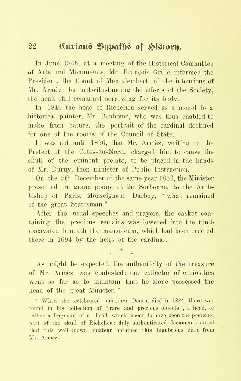 In June 1846, at a meeting of the Historical Committee of Arts and Monuments, Mr. Francois Grille informed the President, the Count of Montalembert, of the intentions of Mr. Armez; but notwithstanding the efforts of the Society, the head still remained sorrowing for its body. In 1840 the head of Richelieu served as a model to a historical painter, Mr. Bonhome, who was thus enabled to make from nature, the portrait of the cardinal destined for one of the rooms of the Council of State. It was not until 1866, that Mr. Armez, writing to the Prefect of the Cotes-du-Nord, charged him to cause the skull of the eminent prelate, to be placed in the hands of Mr. Duruy, then minister of Public Instruction. On the 5th December of the same year 1866, the Minister presented in grand pomp, at the Sorbonne, to the Arch- bishop of Paris, Monseigneur Darboy, “ what remained of the great Statesman.” After the usual speeches and prayers, the casket con- taining the precious remains was lowered into the tomb excavated beneath the mausoleum, which had been erected there in 1694 by the heirs of the cardinal. =1: H= * As might be expected, the authenticity of the treasure of Mr. Armez was contested; one collector of curiosities went so far as to maintain that he alone possessed the head of the great Minister. * * When the celebrated publisher Dentu, died in 1884, there was found in his collection of “rare and precious objects”, a head, or rather a fragment of a head, which seems to have been the posterior part of the skull of Richelieu: duly authenticated documents attest that this well-known amateur obtained this lugubrious relic from Mr. Armez.