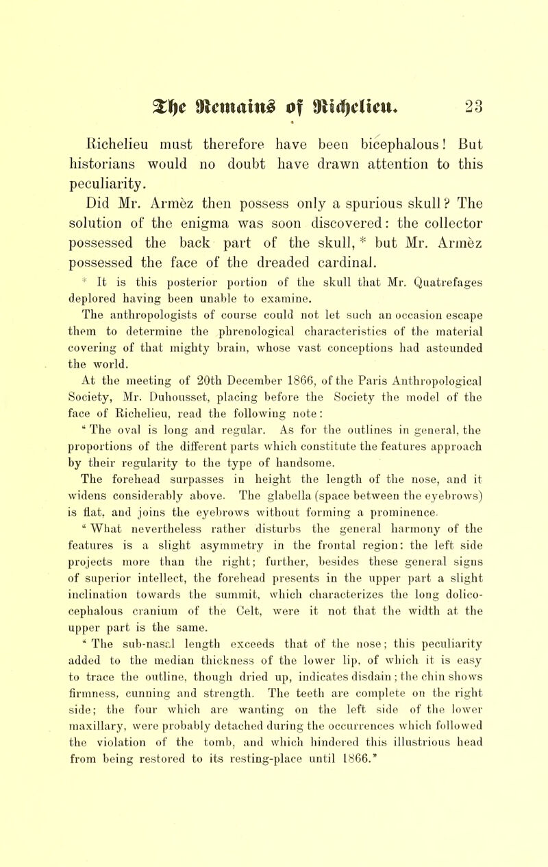 llichelieu must therefore have been bicephalous! But historians would no doubt have drawn attention to this peculiarity. Did Mr. Armez then possess only a spurious skull ? The solution of the enigma was soon discovered: the collector possessed the back part of the skull, * but Mr. Armez possessed the face of the dreaded cardinal. * It is this posterior portion of the skull that Mr. Quatrefages deplored having been unable to examine. The anthropologists of course could not let sucli an occasion escape them to determine the phrenological characteristics of the material covering of that mighty brain, whose vast conceptions had astounded the world. At the meeting of 20th December 1866, of the Paris Anthropological Society, Mr. Duhousset, placing before the Society the model of the face of Richelieu, read the following note: “The oval is long and regular. As for the outlines in general, the proportions of the different parts which constitute the features approach by their regularity to the type of handsome. The forehead surpasses in height the length of the nose, and it widens considerably above. The glabella (space between the eyebrows) is flat, and joins the eyebrows without forming a prominence. “ What nevertheless rather disturbs the general harmony of the features is a slight asymmetry in the frontal region: the left side projects more than the right; further, besides these general signs of superior intellect, the forehead presents in the upper part a slight inclination towards the summit, which characterizes the long dolico- cephalous cranium of the Celt, were it not that the width at the upper part is the same. “ The sub-nasal length exceeds that of the nose; this peculiarity added to the median thickness of the lower lip, of which it is easy to trace the outline, though dried up, indicates disdain ; the chin shows firmness, cunning and strength. The teeth are complete on the right side; the four which are wanting on the left side of the lower maxillary, were probably detached during the occurrences which followed the violation of the tomb, and which hindei’ed this illustrious head from being restored to its resting-place until 1866.”