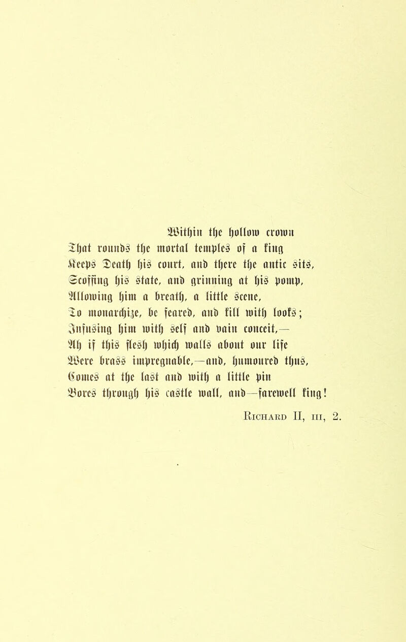 tf)c l)oI(inu croum iljiit romiJ)‘3 tljc mortal templet of a fiiifl .Weeps I;eatlj fits court, oiii) tf)ere tlje antic sit^, ecofftiiQ Ijis State, anP flrimiiuii at l)iS pomp, ^llloioiufj Ijim a Preatl), a little Scene, “lo monardjije, Pc feareP, anP fill mitlj loofS; vWifnSinti Ijiui mitl) self nnP oain conceit,— 'fllj if tl)iS fleSl) luliid) mallS aPont onr life 'il'crc PrnSS imprcGnaPlc,—anP, IjnmonrcP tljns, (fomeS at tljc laSt anP mitlj a little pin 'i^oreS tpronglj IjiS caStlc mall, anP—faremcll fiiifl! Richard II, iii, 2.