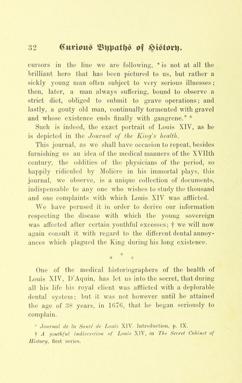 cursors in the line we are following, “ is not at all the brilliant hero that has been pictured to us, but rather a sickly young man often subject to very serious illnesses; then, later, a man always suffering, bound to observe a strict diet, obliged to submit to grave operations; and lastly, a gouty old man, continually tormented with gravel and whose existence ends finally with gangrene.” * Such is indeed, the exact portrait of Louis XIV, as he is depicted in the Journal of the King’s health. This journal, as we shall have occasion to repeat, besides furnishing us an idea of the medical manners of the XVIIth century, the oddities of the physicians of the period, so happily ridiculed by Moliere in his immortal plays, this journal, we observe, is a unique collection of documents, indispensable to any one who wishes to study the thousand and one complaints with which Louis XIV was afflicted. We have perused it in order to derive our information respecting the disease with which the young sovereign was affected after certain youthful excesses; f we will now again consult it with regard to the different dental annoy- ances which plagued the King during his long existence. * * One of the medical historiographers of the health of Lonis XIV, D’Aquin, has let us into the secret, that during all his life his royal client was afflicted with a deplorable dental system; hut it was not however until he attained the age of 38 years, in 1676, that he began seriously to complain. * Journal ite la Sante de Louis XIV. Introduction, p. IX. t A t/outhful indiscretion of Louis XIV, in The Secret Cabinet of Historij, fii'st series.