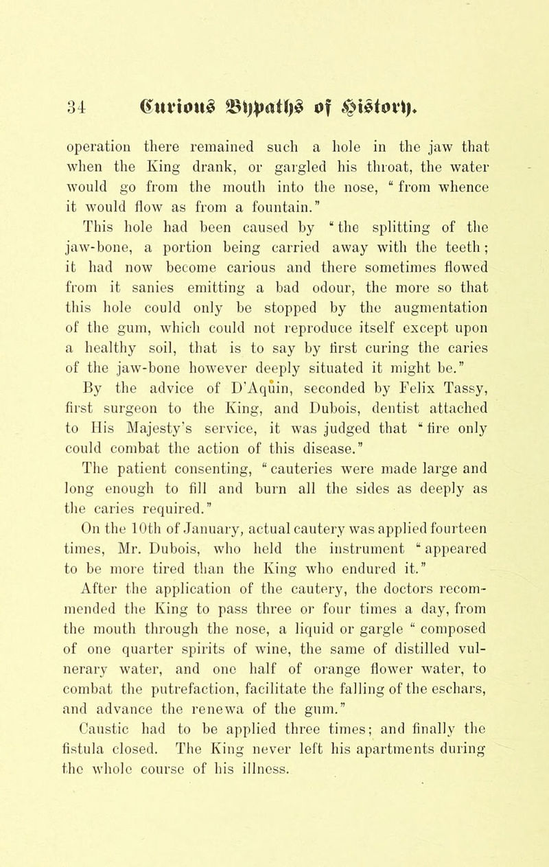 u (^uvtonS of operation there remained such a hole in the jaw that when the King drank, or gargled his throat, the water would go from the mouth into the nose, “ from whence it would flow as from a fountain.” This hole had been caused by “ the splitting of the jaw-bone, a portion being carried away with the teeth; it had now become carious and there sometimes flowed from it sanies emitting a bad odour, the more so that this hole could only be stopped by the augmentation of the gum, which could not reproduce itself except upon a healthy soil, that is to say by flrst curing the caries of the jaw-bone however deeply situated it might be.” By the advice of D’Aquin, seconded by Felix Tassy, first surgeon to the King, and Dubois, dentist attached to His Majesty’s service, it was judged that “ fire only could combat the action of this disease.” The patient consenting, “ cauteries were made large and long enough to fill and burn all the sides as deeply as the caries required.” On the 10th of January, actual cautery was applied fourteen times, Mr. Dubois, who held the instrument “ appeared to be more tired than the King who endured it.” After the application of the cautery, the doctors recom- mended the King to pass three or four times a day, from the mouth through the nose, a liquid or gargle “ composed of one quarter spirits of wine, the same of distilled vul- nerary water, and one half of orange flower water, to combat the putrefaction, facilitate the falling of the eschars, and advance the renewa of the gum.” Caustic had to be applied three times; and finally the fistula closed. The King never left his apartments during the whole course of his illness.