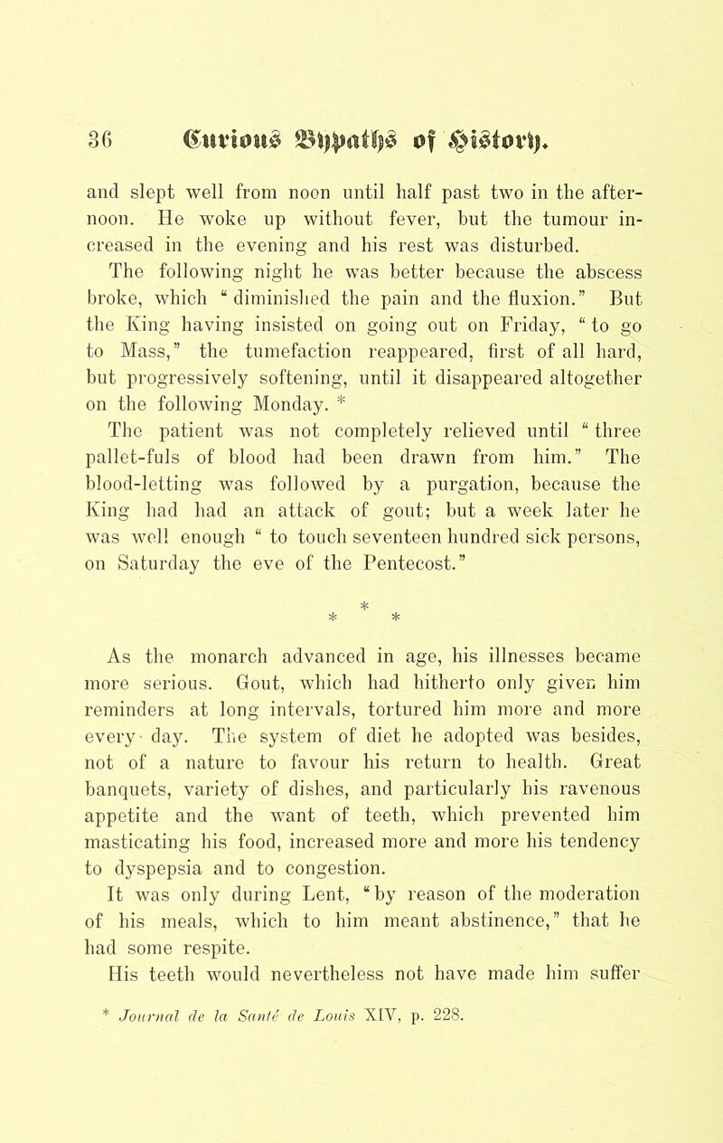 and slept well from noon until half past two in the after- noon. He woke up without fever, but the tumour in- creased in the evening and his rest was disturbed. The following night he was better because the abscess broke, which “diminished the pain and the fluxion.” But the King having insisted on going out on Friday, “ to go to Mass,” the tumefaction reappeared, first of all hard, but progressively softening, until it disappeared altogether on the following Monday. * The patient was not completely relieved until “ three pallet-fuls of blood had been drawn from him.” The blood-letting was followed by a purgation, because the King had had an attack of gout; but a week later he was Avel! enough “ to touch seventeen hundred sick persons, on Saturday the eve of the Pentecost.” * * * As the monarch advanced in age, his illnesses became more serious. Gout, which had hitherto only given him reminders at long intervals, tortured him more and more every - day. The system of diet he adopted was besides, not of a nature to favour his return to health. Great banquets, variety of dishes, and particularly his ravenous appetite and the want of teeth, which prevented him masticating his food, increased more and more his tendency to dyspepsia and to congestion. It was only during Lent, “by reason of the moderation of his meals, which to him meant abstinence,” that he had some respite. His teeth would nevertheless not have made him suffer