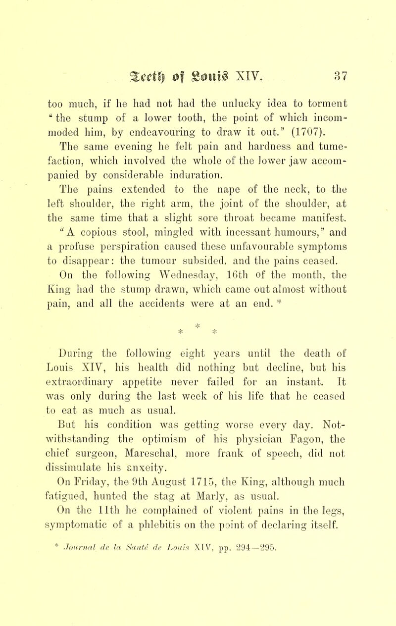 too much, if he liad not had the unlucky idea to torment “ the stump of a lower tooth, the point of which incom- moded him, by endeavouring to draw it out.” (1707). The same evening he felt pain and hardness and tume- faction, which involved the whole of the lower jaw accom- panied by considerable induration. The pains extended to the nape of the neck, to the left shoulder, the right arm, the joint of the shoulder, at the same time that a slight sore throat became manifest. A copious stool, mingled with incessant humours,” and a profuse perspiration caused these unfavourable symptoms to disappear: the tumour subsided, and the pains ceased. On the following Wednesday, 16th of the month, the King had the stump drawn, which came out almost without pain, and all the accidents were at an end. * * During the following eight years until the death of Louis XIV, his health did nothing but decline, but his extraordinary appetite never failed for an instant. It was only during the last week of his life that he ceased to eat as much as usual. But his condition was getting worse every day. Not- withstanding the optimism of his physician Fagon, the chief surgeon, Mareschal, more frank of speech, did not dissimulate his anxeity. On Friday, the 9th August 1715, the King, although much fatigued, hunted the stag at Marly, as usual. On the 11th he complained of violent pains in the legs, symptomatic of a phlebitis on the point of declaring itself.