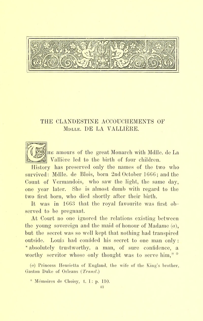 THE CLANDESTINE ACCOUCllEMENTS OF Mdlle. UE la VALLIERE. amoui’s of the great Monarch with Aldlle. de La alliere led to the birtli of four children. History has preserved only the names of the two who survived: Mdlle. de Blois, born 2nd October 166G; and the Count of Vennandois, who saw the light, the same day, one year later. She is almost dumb with regard to the two hrst born, who died shortly after their birth. It was in 1063 that the royal favourite was tirst ob- served to be pregnant. At Court no one ignored the relations existing between the young sovereign and the maid of honour of Madame {a), but the secret was so well kept that nothing had transpired outside. Louis had connded his secret to one man only : “ absolutely trustworthy, a man, of sure confidence, a worthy servitor whose only thought was to serve him,” * {a) Princess Henrietta of England, tlie wife of the King’s brother, Gaston Huko of Orleans (Transl.) * Memoires de (Jhoisy, t. I: p. 110.