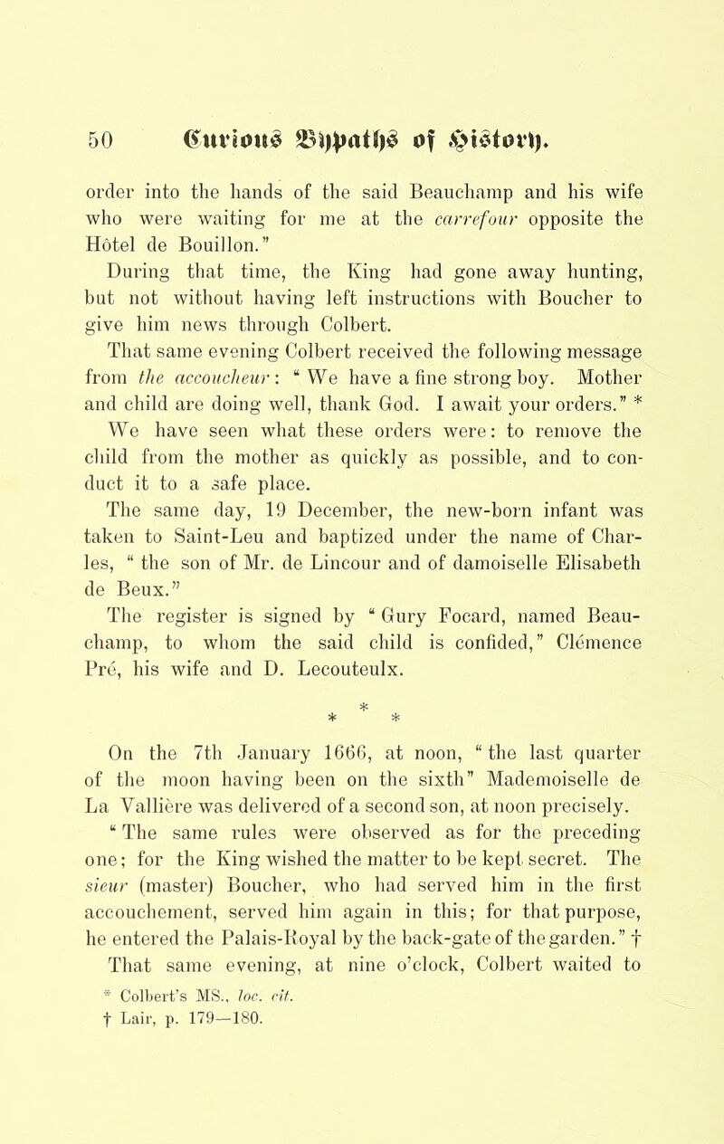 order into the hands of the said Beauchamp and his wife who were waiting for me at the carrefour opposite the Hotel de Bouillon.” During tliat time, the King had gone away hunting, hut not without having left instructions with Boucher to give liim news through Colbert. That same evening Colbert received the following message from the accoucheur: “We have a fine strong boy. Mother and child are doing well, thank God. I await your orders.” * We have seen what these orders were: to remove the child from the mother as quickly as possible, and to con- duct it to a safe place. The same day, 19 December, the new-born infant was taken to Saint-Leu and baptized under the name of Char- les, “ the son of Mr. de Lincour and of damoiselle Elisabeth de Beux.” The register is signed by “ Gury Focard, named Beau- champ, to whom the said child is confided,” Clemence Pro, his wife and D. Lecouteulx. On the 7th January 1666, at noon, “the last quarter of the moon having been on the sixth” Mademoiselle de La Valliere was delivered of a second son, at noon precisely. “ The same rules were observed as for the preceding- one ; for the King wished the matter to he kept secret. The sieur (master) Boucher, who had served him in the first accouchement, served him again in this; for that purpose, he entered the Palais-Royal by the back-gate of the garden.” f That same evening, at nine o’clock, Colbert waited to “ Colbert’s MS., loc. elf. t Lair, p. 179-180.