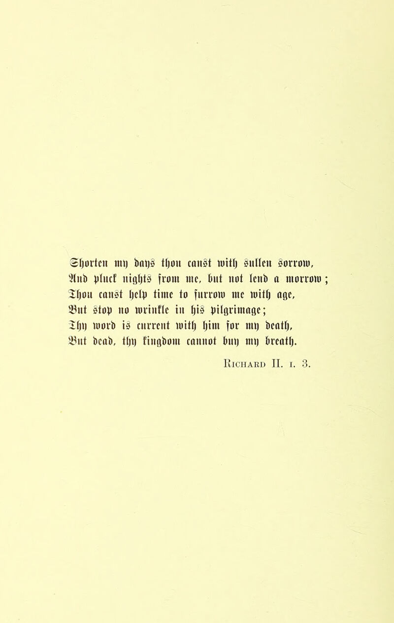 Sijortcn mi) bni)§ tljou can§t mitl) ‘Sullen Sorrmu, ^liib bliicf uiflljls from me, Out not leiiO a morrom iljou (oust Ijelo time to furvom me mitl) age, '^ut Stop 110 mniifle in |i§ Oilgrimafle; Ilji) morO is current mitl) l)im for iiU) Oeotl), 5yiit beab, tl)i) fiiiobom cniiiiot Oiii) mi) Orentl). Richard II. i. 3.