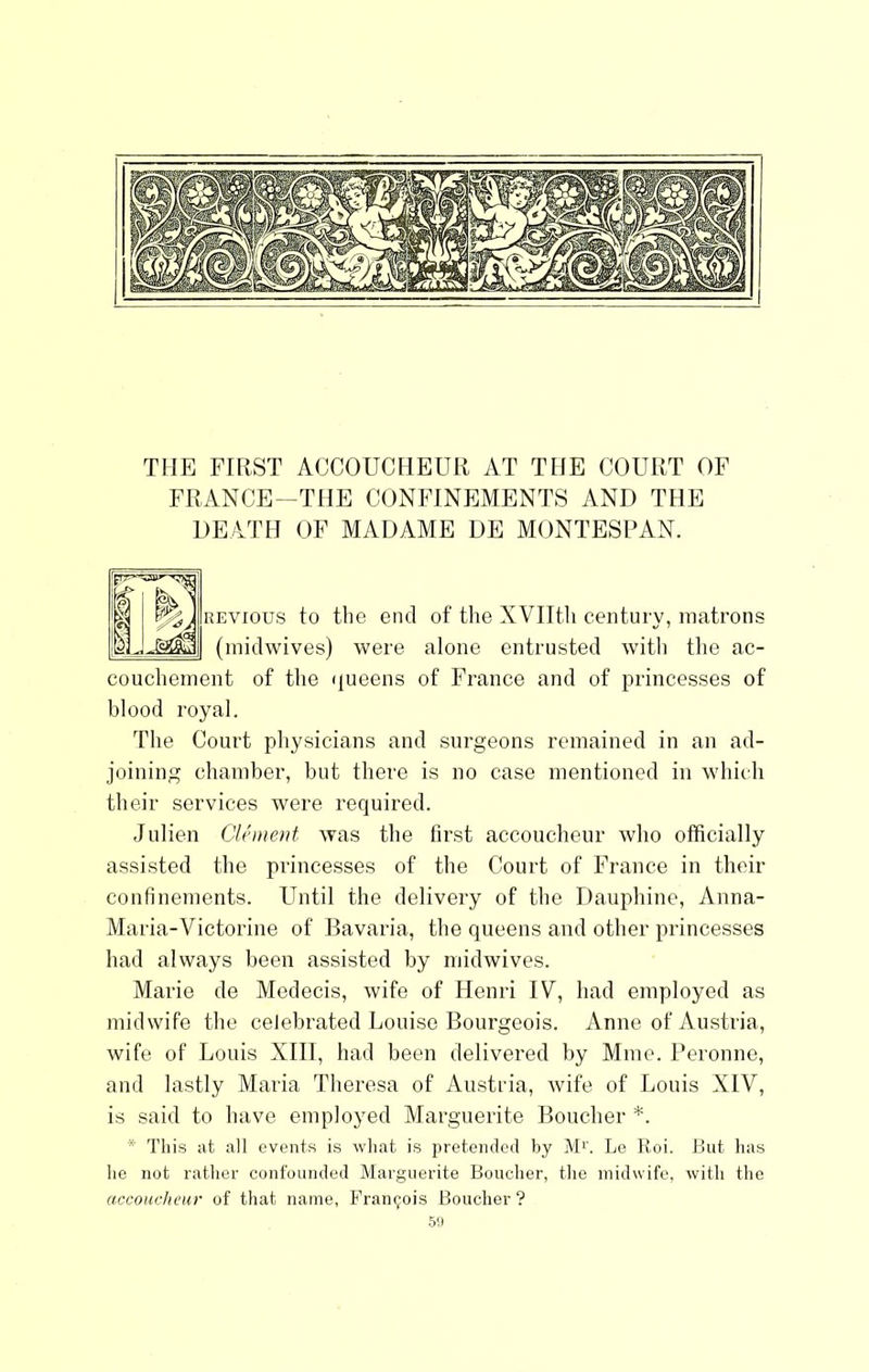 THE FIRST ACCOUCHEUR AT THE COURT OF FRANCE-THE CONFINEMENTS AND THE DEATH OF MADAME DE MONTESPAN. REVious to the end of the XVIItli century, matrons (midwives) were alone entrusted with tlie ac- couchement of the (jueens of France and of princesses of blood royal. The Court physicians and surgeons remained in an ad- joining chamber, but there is no case mentioned in which their services were required. Julien Cli'ment was the first accoucheur who officially assisted the princesses of the Court of France in their confinements. Until the delivery of the Dauphine, Anna- Maria-Victorine of Bavaria, the queens and other princesses had always been assisted by midwives. Marie de Medecis, wife of Henri IV, had employed as midwife the celebrated Louise Bourgeois. Anne of Austria, wife of Louis XIII, had been delivered by Mine. Peronne, and lastly Maria Theresa of Austria, wife of Louis XIV, is said to have employed Marguerite Boucher *. * This at all events is what is pretended by M''. Le Roi. But has ho not rather confounded Marguerite Boucher, the midwife, with the accoHcheur of that name, Francois Boucher ?