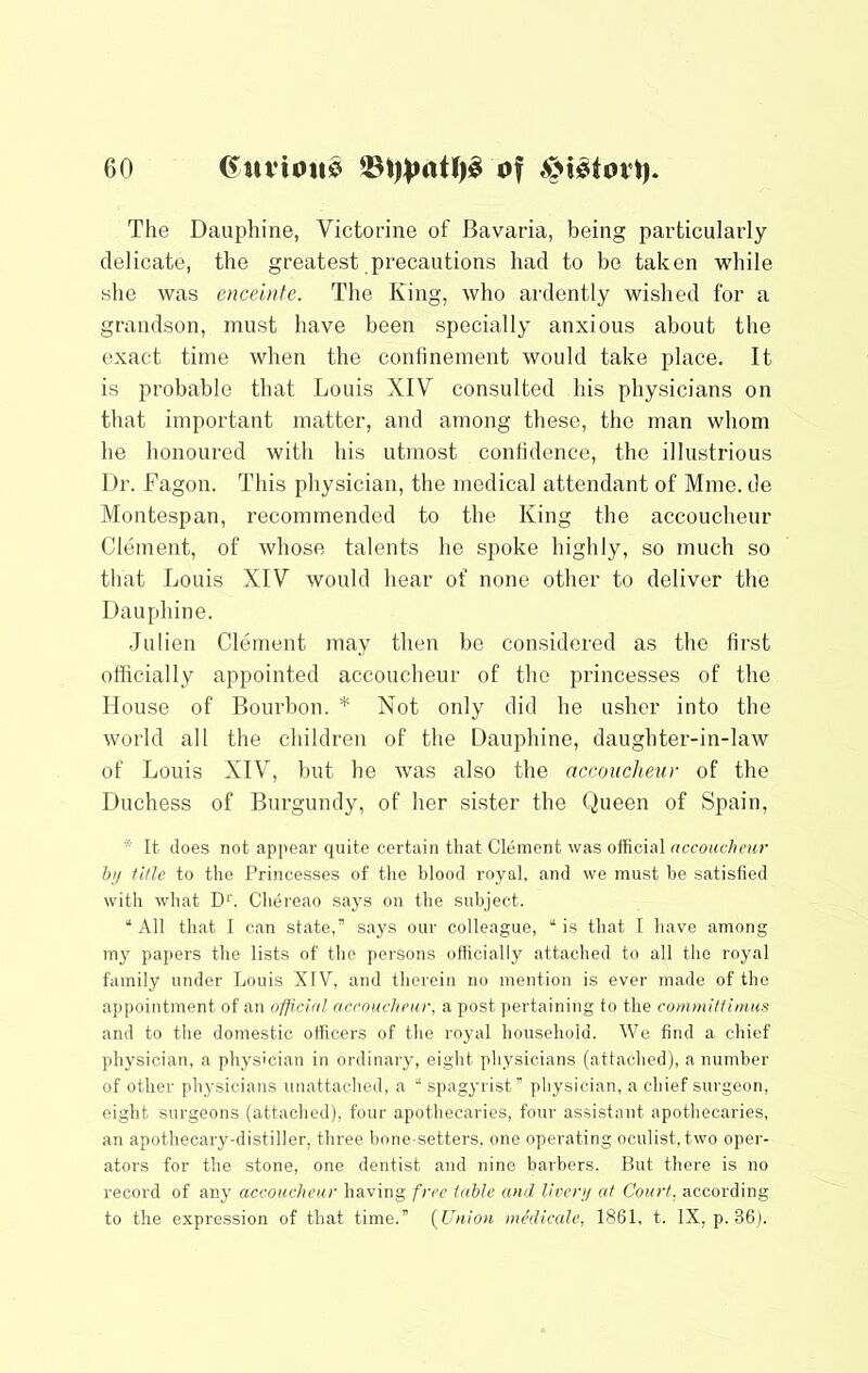 The Dauphine, Victorine of Bavaria, being particularly delicate, the greatest precautions had to be taken while she was enceinte. The King, who ardently wished for a grandson, must have been specially anxious about the exact time when the confinement would take place. It is probable that Louis XIV consulted his physicians on that important matter, and among these, the man whom he honoured with his utmost confidence, the illustrious Dr. Fagon. This physician, the medical attendant of Mine, de Montespan, recommended to the King the accoucheur Clement, of whose talents he spoke highly, so much so that Louis XIV would hear of none other to deliver the Dauphine. •Inlien Clement may then be considered as the first otficially appointed accoucheur of the princesses of the House of Bourbon. * Not only did he usher into the world all the children of the Dauphine, daughter-in-law of Louis XIV, but he was also the accoucheur of the Duchess of Burgundy, of her sister the Queen of Spain, * It does not appear quite certain that Clement was official accoucheur bit title to the Princesses of tlie blood royal, and we must be satisfied with what D‘'. Chereao says on the subject. “ All that 1 can state,” says our colleague, “ is that I have among my papers the lists of the persons officially attached to all the royal family under Louis XIV, and therein no mention is ever made of the appointment of an official accoucheur, a post pertaining to the commiltimus and to the domestic otficers of the royal household. We find a chief physician, a physician in ordinary, eight physicians (attached), a number of other physicians unattached, a “ spagyrist” physician, a chief surgeon, eight surgeons (attached), four apothecaries, four assistant apothecaries, an apothecary-distiller, three bone-setters, one operating oculist, two oper- ators for the stone, one dentist and nine barbers. But there is no record of any accoucheur having free table and llvenj at Court, according to the expression of that time.” {Union medicale, 1861, t. IX, p. 36).