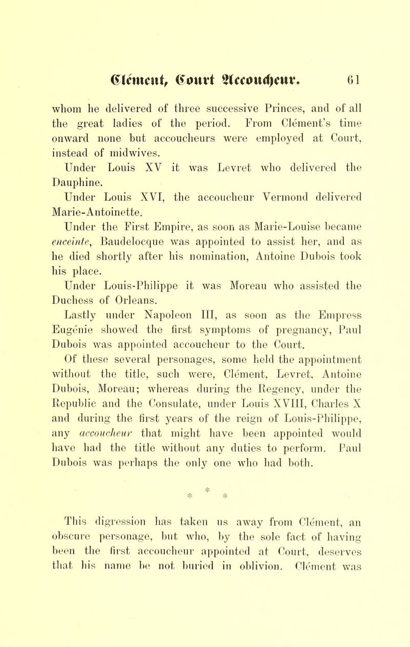 whom lie delivered of three successive Princes, and of all the great ladies of the period. Prom Clement’s time onward none but accoucheurs were employed at Court, instead of mid wives. Under Louis XV it was Levret who delivered the Dauphine. Under Louis XVI, the accoucheur Vermond deliveied Marie-Antoinette. Under the First Empire, as soon as Marie-Louise hccame eMceitife, Baudelocque was appointed to assist her, and as he died shortly after his nomination, Antoine Dubois took his place. Under Louis-Philippe it was Moreau who assisted the Duchess of Orleans. Lastly under Napoleon III, as soon as the Empress Eugenie showed the iirst symptoms of pregnancy, Paul Dubois was appointed accoucheur to the Court. Of these several personages, some held the appointment without the title, such were, Clement, Levret, Antoine Dubois, Moreau; whereas during the Regency, under the Republic and the Consulate, under Louis XVIII, Charles X and during the llrst years of the reign of Louis-Philippe, any accoucheur that might have been appointed would have had the title without any duties to perform. Paul Dubois was pcuhaps the only one who had lioth. This digression has taken us away from Clement, an obscure peasonage, but who, by the sole fact of having been the first accoucheur appointed at Court, deservi's that his name be not buried in oblivion. Clement was