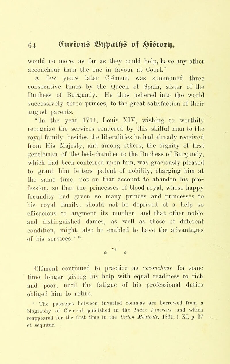 would no more, as far as they could help, have any other accoucheur than the one in favour at Court.” A few years later Clement was summoned three consecutive times by the Queen of Spain, sister of the Duchess of Burgundy. He thus ushered into the world successively three princes, to the great satisfaction of their august parents. “In the year 1711, Louis XIV, wishing to worthily recognize the services rendered by this skilful man to the royal family, besides the liberalities he had already received from His Majesty, and among others, the dignity of first gentleman of the bed-chamber to the Duchess of Burgundy, which had been conferred upon him, was graciously pleased to grant him letters patent of nobility, charging him at the same time, not on that account to abandon his pro- fession, so that the princesses of blood royal, whose happy fecundity had given so many princes and princesses to his royal family, should not be deprived of a help so efiicacious to augment its number, and that other noble and distinguished dames, as well as those of different condition, might, also bo enabled to have the advantages of his services.” ''' Clement continued to practice as accoucheur for some time longer, giving his help with equal readiness to rich and poor, until the fatigue of his professional duties obliged him to retire. * The passages between inverted commas are liorrowed from a biography of Clement published in the Index funereiat, and which reappeared for the first time in the Union Medicctle, 1861, t. XI, p. 37 et seqnitur.