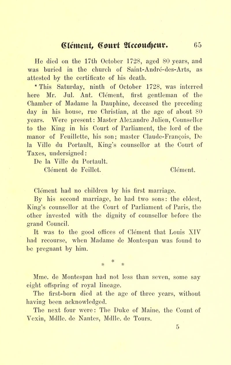 He died on the 17th October 1728, aged 80 years, and was buried in the church of Saint-Andre-des-Arts, as attested by the certificate of his death. “ This Saturday, ninth of October 1728, was interred hei'e Mr. Jul. Ant. Clement, first gentleman of the Chamber of Madame la Dauphine, deceased the preceding day in his house, rue Christian, at the age of about 80 years. Were present: Master Alexandre Julien, Counsellor to the King in his Court of Parliament, the lord of the manor of Feuillette, his son; master Claude-Framjois, De la Ville du Portault, King’s counsellor at the Court of Taxes, undersigned: De la Ville du Portault. Clement de Fcillet. Clement. Clement had no children by his first marriage. By his second marriage, he had two sons: the eldest. King’s counsellor at the Court of Parliament of Paris, the other invested with the dignity of counsellor before the grand Council. It was to the good offices of Clement that Louis XIV had recourse, when Madame de Montespan was found to be pregnant by him. * Mmc. de Montespan had not less than seven, some say eight offspring of royal lineage. The first-born died at the age of three years, without having been acknowledged. The next four were: The Duke of Maine, the Count of Vexin, Mdlle. do Nantes, Mdlle. de Tours. 5