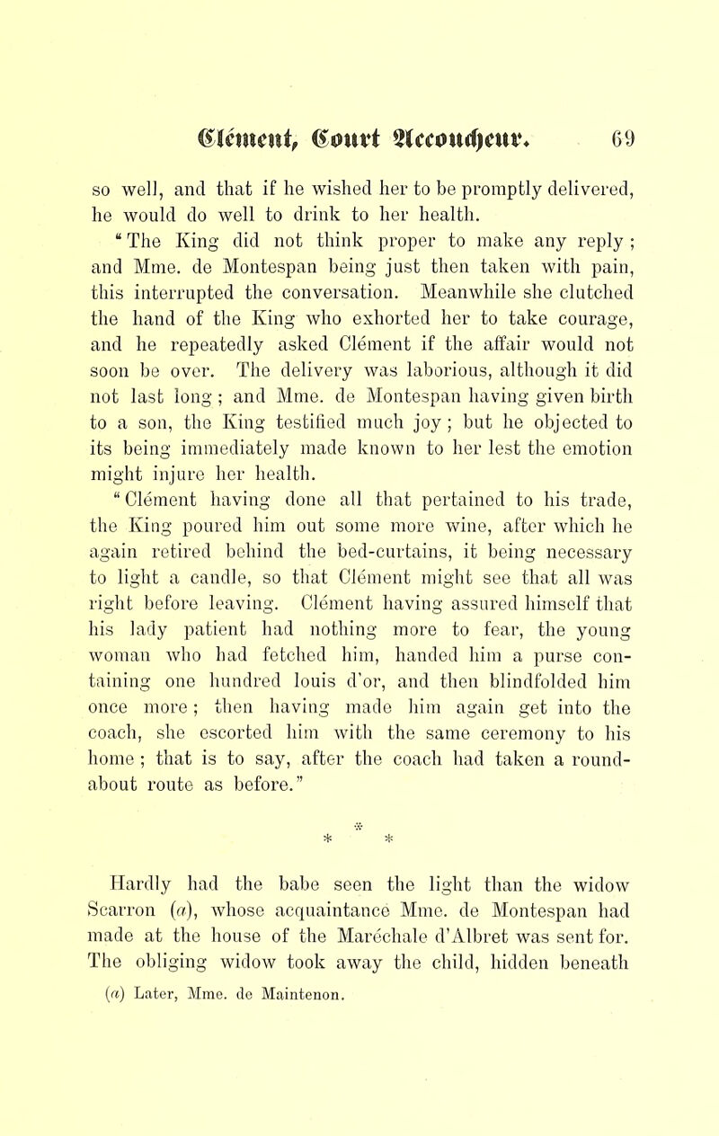 so wel], and that if he wished her to be promptly delivered, he would do well to drink to her health. “ The King did not think proper to make any reply ; and Mme. de Montespan being just then taken with pain, this interrupted the conversation. Meanwhile she clutched the hand of the King who exhorted her to take courage, and he repeatedly asked Clement if the affair would not soon be over. The delivery was laborious, although it did not last long ; and Mme. de Montespan having given birth to a son, the King testified much joy; but he objected to its being immediately made known to her lest the emotion might injure her health. “ Clement having done all that pertained to his trade, the King poured him out some more wine, after which he again retired behind the bed-curtains, it being necessary to light a candle, so that Clement might see that all was right before leaving. Clement having assured himself that his lady patient had nothing more to fear, the young woman who had fetched him, handed him a purse con- taining one hundred louis d’or, and then blindfolded him once more; then having made him again get into the coach, she escorted him with the same ceremony to his home ; that is to say, after the coach had taken a round- about route as before.” Hardly had the babe seen the light than the widow Scarron (n), whose accpiaintance Mme. de Montespan had made at the house of the Marechale d’Albret was sent for. The obliging widow took away the child, hidden beneath («) Later, Mme. de Maintenon.