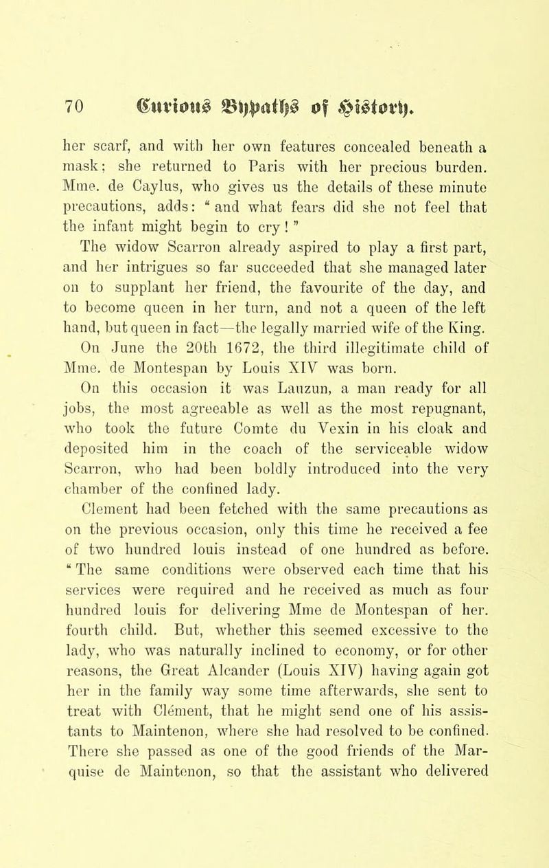 her scarf, and with her own features concealed beneath a mask; she returned to Paris with her precious burden. Mine, de Caylus, who gives us the details of these minute precautions, adds: “ and what fears did she not feel that the infant might begin to cry! ” The widow Scarron already aspired to play a first part, and her intrigues so far succeeded that she managed later on to supplant her friend, the favourite of the day, and to become queen in her turn, and not a queen of the left hand, but queen in fact—the legally married wife of the King. On June the 20th 1672, the third illegitimate child of Mine, de Montespan by Louis XIV was born. On this occasion it was Lauzun, a man ready for all jobs, the most agreeable as well as the most repugnant, who took the future Comte du Vexin in his cloak and deposited him in the coach of the serviceable widow Scarron, who had been boldly introduced into the very chamber of the confined lady. Clement had been fetched with the same precautions as on the previous occasion, only this time he received a fee of two hundred louis instead of one hundred as before. “ The same conditions were observed each time that his services were required and he received as much as four hundred louis for delivering Mme de Montespan of her. fourth child. But, whether this seemed excessive to the lady, who was naturally inclined to economy, or for other reasons, the Great Alcander (Louis XIV) having again got her in the family way some time afterwards, she sent to treat with Clement, that he might send one of his assis- tants to Maintenon, where she had resolved to be confined. There she passed as one of the good friends of the Mar- quise de Maintenon, so that the assistant who delivered