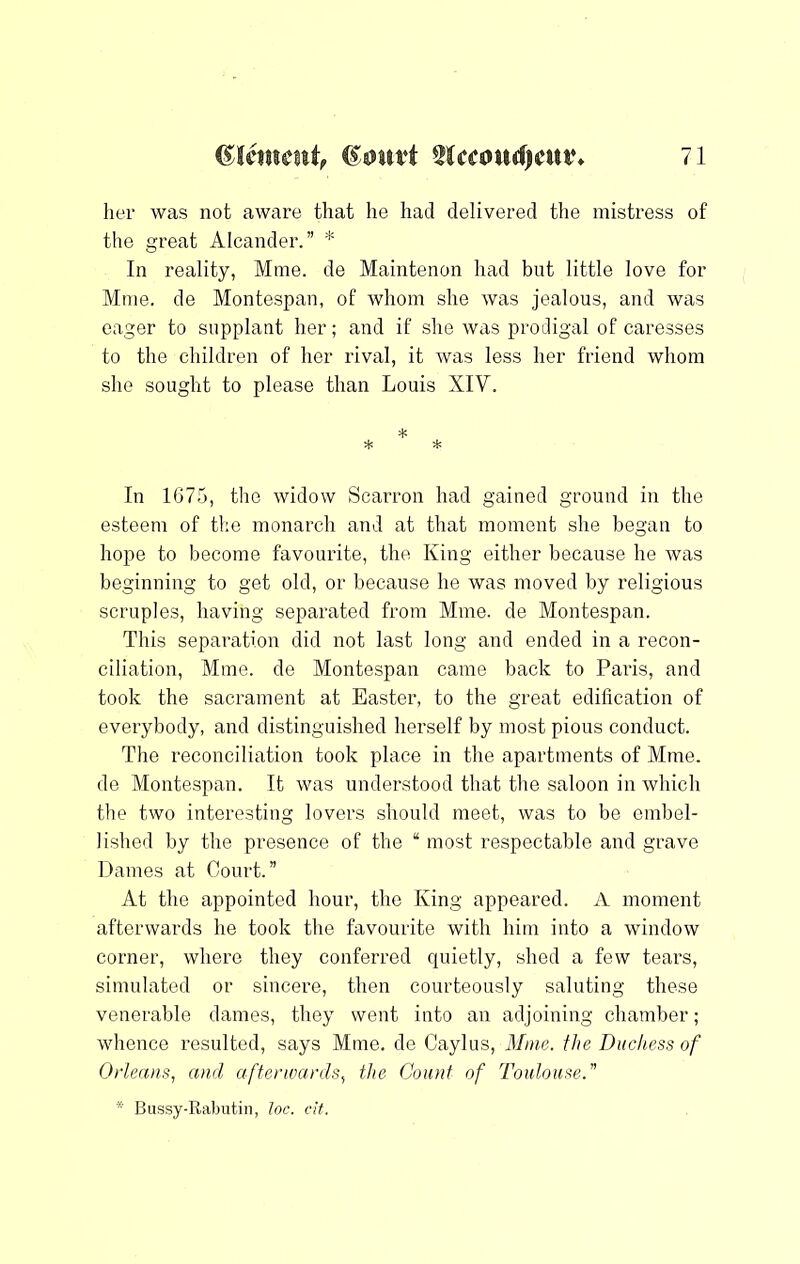 her was not aware that he had delivered the mistress of the great Alcander.” * In reality, Mine, de Maintenon had but little love for Mine, de Montespan, of whom she was jealous, and was eager to supplant her; and if she was prodigal of caresses to the children of her rival, it was less her friend whom she sought to please than Louis XIV. In 1675, the widow Scarron had gained ground in the esteem of the monarch and at that moment she began to hope to become favourite, the. King either because he was beginning to get old, or because he was moved by religious scruples, having separated from Mine, de Montespan. This separation did not last long and ended in a recon- ciliation, Mine, de Montespan came back to Paris, and took the sacrament at Easter, to the great edification of everybody, and distinguished herself by most pious conduct. The reconciliation took place in the apartments of Mine, de Montespan. It was understood that the saloon in which tlie two interesting lovers should meet, was to be embel- lished by the presence of the “ most respectable and grave Dames at Court.” At the appointed hour, the King appeared. A moment afterwards he took the favourite with him into a window corner, where they conferred quietly, shed a few tears, simulated or sincere, then courteously saluting these venerable dames, they went into an adjoining chamber; whence resulted, says Mine, de Caylus, Mine, the Duchess of Otieans, and afterwards., the Count of Toulouse.” * Bussy-Rabutin, loc. cit.