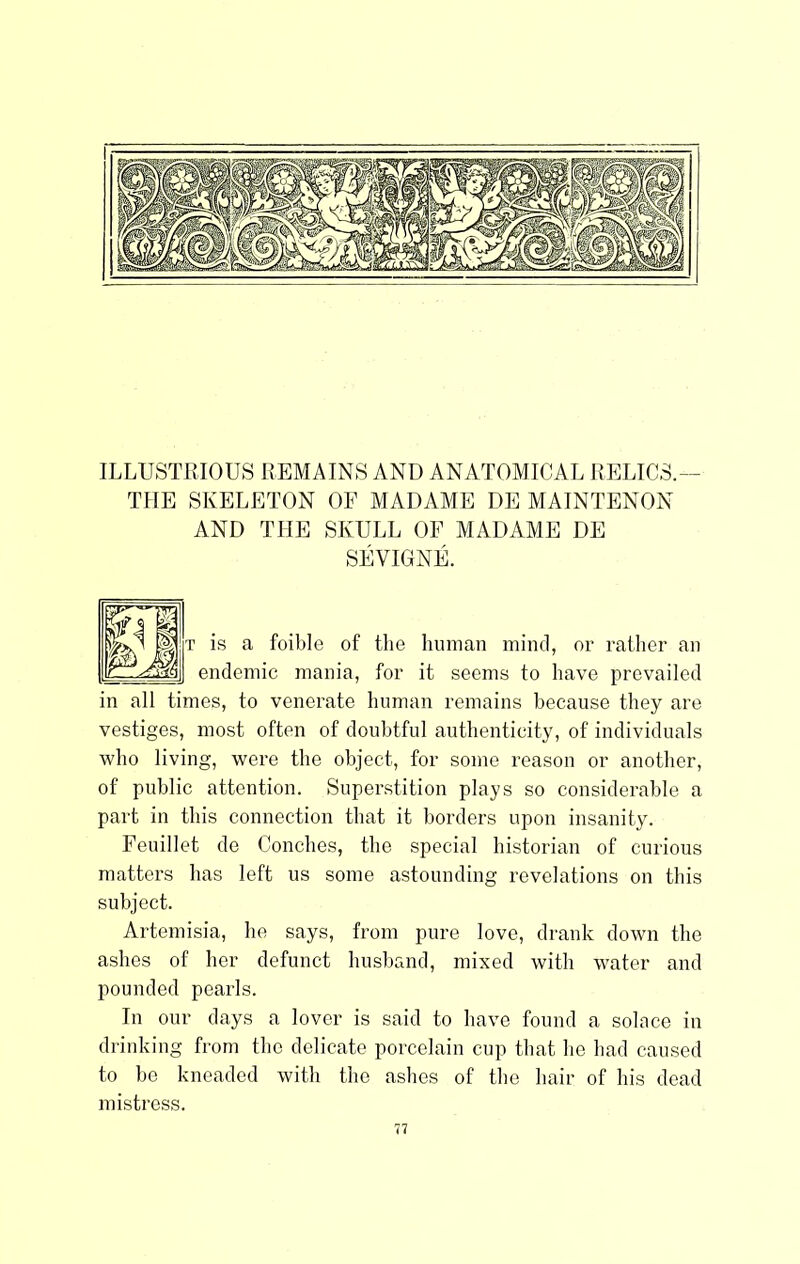 ILLUSTRIOUS REMAINS AND ANATOMICAL RELICS.— THE SKELETON OF MADAME DE MAINTENON AND THE SKULL OF MADAME DE SEVIGNE. T is a foible of the human mind, or rather an endemic mania, for it seems to have prevailed in all times, to venerate human remains because they are vestiges, most often of doubtful authenticity, of individuals who living, were the object, for some reason or another, of public attention. Superstition plays so considerable a part in this connection that it borders upon insanity. Feuillet de Conches, the special historian of curious matters has left us some astounding revelations on this subject. Artemisia, he says, from pure love, drank down the ashes of her defunct husband, mixed with water and pounded pearls. In our days a lover is said to have found a solace in drinking from the delicate porcelain cup that ho had caused to be kneaded with the ashes of the hair of his dead mistress.