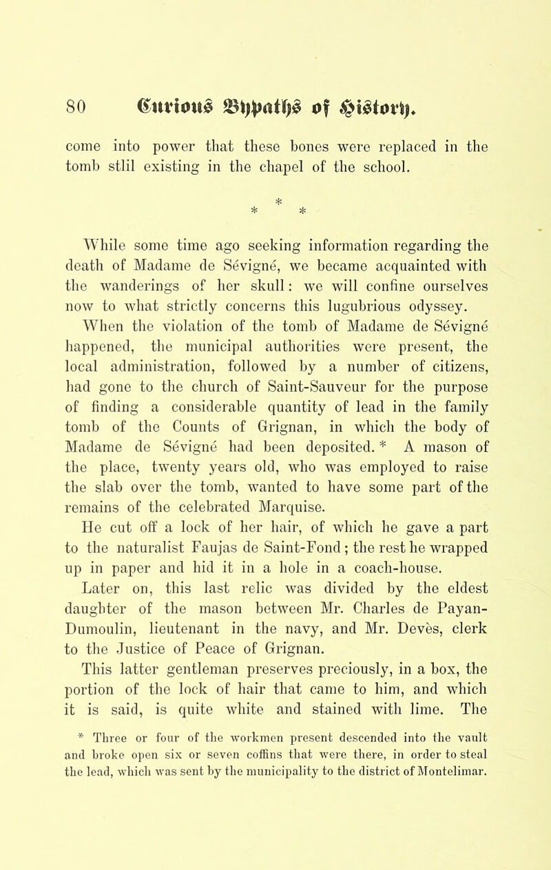 come into power that these bones were replaced in the tomb stlil existing in the chapel of the school. * While some time ago seeking information regarding the death of Madame de Sevigne, we became acquainted with the wanderings of her skull: we will confine ourselves now to what strictly concerns this lugubrious odyssey. When the violation of the tomb of Madame de Sevigne happened, the municipal authorities were present, the local administration, followed by a number of citizens, had gone to the church of Saint-Sauveur for the purpose of finding a considerable quantity of lead in the family tomb of the Counts of Grignan, in which the body of Madame de Sevigne had been deposited. * A mason of the place, twenty years old, who was employed to raise the slab over the tomb, wanted to have some part of the remains of the celebrated Marquise. He cut off a lock of her hair, of which he gave a part to the naturalist Faujas de Saint-Fond; the rest he wrapped up in paper and hid it in a hole in a coach-house. Later on, this last relic was divided by the eldest daughter of the mason between Mr. Charles de Payan- Dumoulin, lieutenant in the navy, and Mr. Deves, clerk to the Justice of Peace of Grignan. This latter gentleman preserves preciously, in a box, the portion of the lock of hair that came to him, and which it is said, is c^uite white and stained with lime. The * Three or four of tlie workmen present descended into the vault and broke open six or seven coffins that were there, in order to steal the lead, which was sent by the municipality to the district of Montelimar.