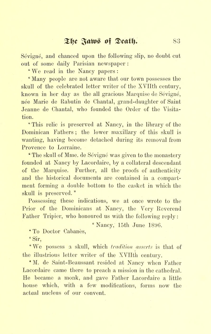 Sevigne, and chanced upon the following slip, no doubt cut out of some daily Parisian newspaper : “We read in the Nancy papers: “ Many people are not aware that our town possesses the skull of the celebrated letter writer of the XVIIth century, known in her day as the all gracious Marquise de Sevigne, nee Marie de llabutin de Chantal, grand-daughter of Saint Jeanne de Chantal, who founded the Order of the Visita- tion. “ This relic is preserved at Nancy, in the library of the Dominican Fathers ; the lower maxillary of this skull is Avanting, having l)ecome detached during its removal from Provence to Lorraine. “ The skull of Mrne. de Sevigne was given to the monastery founded at Nancy by Lacordaire, by a collateral descendant of the Marquise. Further, all the proofs of authenticity and the historical documents are contained in a compart- ment forming a double bottom to the casket in which the skull is preserved. ” Possessing these indications, we at once wrote to the Prior of the Dominicans at Nancy, the Very Reverend Father Tripier, who honoured us with the following reply: “ Nancy, 15th June 1896. “ To Doctor Cabanes, “ Sir, “We possess a skull, which tradition asserts is that of the illustrious letter writer of the XVIIth century. “ M. de Saint-Beanssant resided at Nancy Avhen Father Lacordaire came there to preach a mission in the cathedral. He became a monk, and gave Father Lacordaire a little house which, with a few modifications, forms now the actual nucleus of our convent.