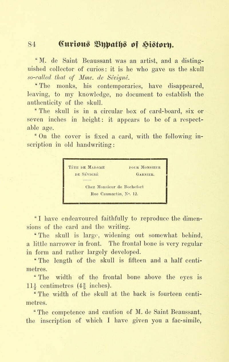 “ M. de Saint Beaussant was an artist, and a disting- uished collector of curios: it is he who gave us the skull so-called that of Mmc. de Shngne. “ The monks, his contemporaries, have disappeared, leaving, to my knowledge, no document to establish the authenticity of the skull. “ The skull is in a circular box of card-board, six or seven inches in height: it appears to he of a respect- able age. “ On the cover is fixed a card, with the following in- scription in old handwriting: T£te he Madame poun Monsieur DE Sevigne Garnier. Oiez Monsieur de Boclielbrt Rue C-iumartin , N». 12. “ I have endeavoured faithfully to reproduce the dimen- sions of the card and the writing. “ The skull is large, widening out somewhat behind, a little narrower in front. The frontal bone is very regular in form and rather largely developed. “ The length of the skull is fifteen and a half centi- metres. “ The width of the frontal bone above the eyes is 114 centimetres (4f inches). “ The width of the skull at the back is fourteen centi- metres. “ The competence and caution of M. de Saint Beaussant, the inscription of which I have given you a fac-simile,