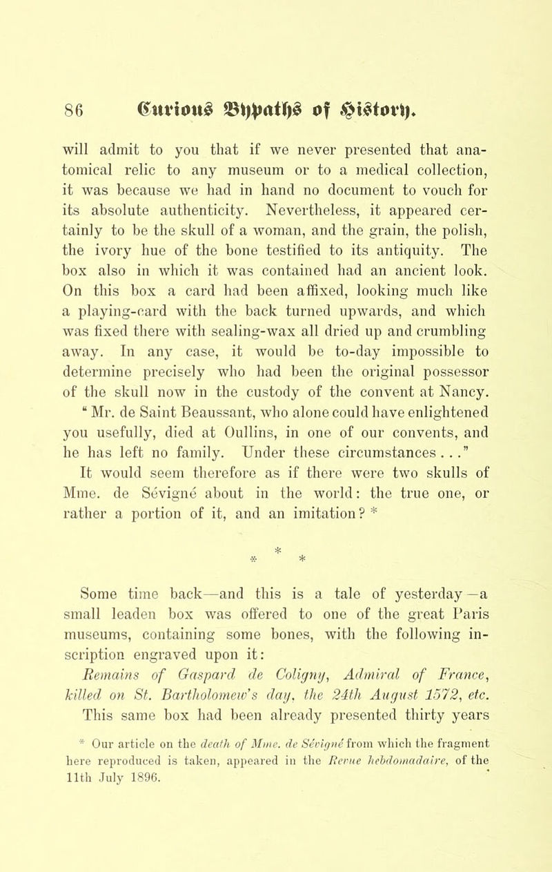 will admit to you that if we never presented that ana- tomical relic to any museum or to a medical collection, it was because we had in hand no document to vouch for its absolute authenticity. Nevertheless, it appeared cer- tainly to be the skull of a woman, and the grain, the polish, the ivory hue of the bone testified to its antiquity. The box also in which it was contained had an ancient look. On this box a card had been affixed, looking much like a playing-card with the back turned upwards, and which was fixed there with sealing-wax all dried up and crumbling away. In any case, it would be to-day impossible to determine precisely who had been the original possessor of the skull now in the custody of the convent at Nancy. “ Mr. de Saint Beaussant, who alone could have enlightened you usefully, died at Oullins, in one of our convents, and he has left no family. Under these circumstances...” It would seem therefore as if there were two skulls of Mine, de Sevigne about in the world: the true one, or rather a portion of it, and an imitation ? * =1: * * Some time back—and this is a tale of yesterday—a small leaden box was offered to one of the great Paris museums, containing some bones, with the following in- scription engraved upon it: Remains of Gnspard de Coligmj, Admiral of France^ killed on St. Bartholomew's day, the 24th August 1572, etc. This same box had been already presented thirty years  Our article on the death of Mine, de Seingiie iroin which the fragment here reproduced is taken, appeared in the Rerue hehdomadaire, of the 11th .July 1896.