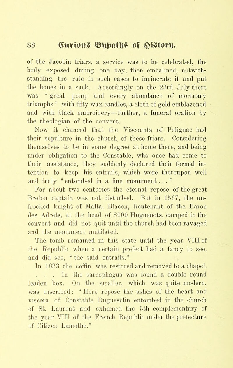 of the Jacobin friars, a service was to be celebrated, the body exposed during one day, then embalmed, notwith- standing the rule in such cases to incinerate it and put the bones in a sack. Accordingly on the 23rd July there was “ great pomp and every abundance of mortuary triumphs ” with fifty wax candles, a cloth of gold emblazoned and with black embroidery—further, a funeral oration by the theologian of the convent. Now it chanced that the Viscounts of Polignac had their sepulture in the church of these friars. Considering themselves to be in some degree at home there, and being under obligation to the Constable, who once had come to their assistance, they suddenly declared their formal in- tention to keep his entrails, which were thereupon well and truly “ entombed in a fine monument...” For about two centuries the eternal repose of the great Breton captain was not disturbed. But in 1567, the un- frocked knight of Malta, Blacon, lieutenant of the Baron des Adrets, at the head of 8000 Huguenots, camped in the convent and did not quit until the church had been ravaged and the monument mutilated. The tomb remained in this state until the year VIII of the Republic when a certain prefect had a fancy to see, and did see, “ the said entrails.” In 1833 the coffin was restored and removed to a chapel. . . . In the sarcophagus was found a double round leaden box. On the smaller, which was quite modern, was inscribed: “ Here repose the ashes of the heart and viscera of Constable Duguesclin entombed in the church of St. Laurent and exhumed the 5th complementary of the year VHI of the French Republic under the prefecture of Citizen Lamothe.”