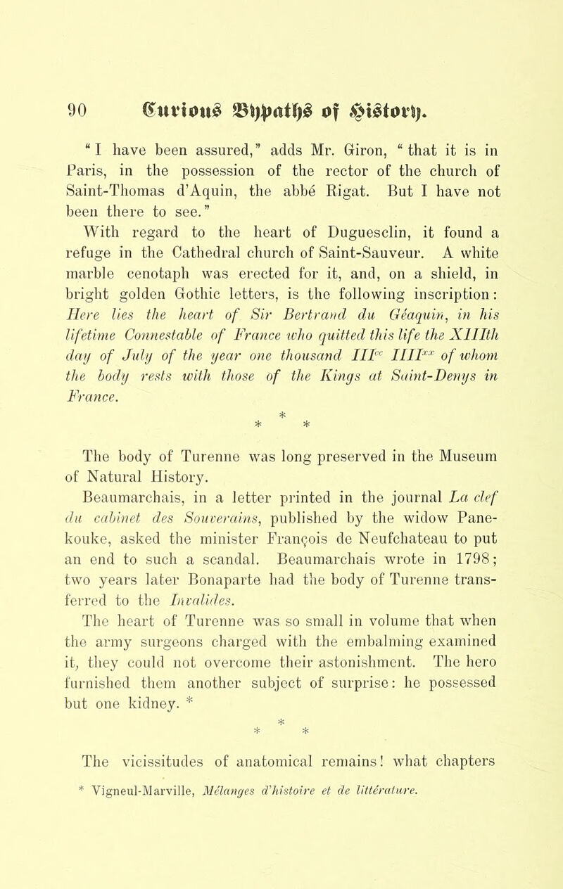 “I have been assured,” adds Mr. Giron, “that it is in Paris, in the possession of the rector of the church of Saint-Thomas d’Aquin, the abbe Rigat. But I have not been there to see.” With regard to the heart of Duguesclin, it found a refuge in the Cathedral church of Saint-Sauveur. A white marble cenotaph was erected for it, and, on a shield, in bright golden Gothic letters, is the following inscription: Here lies the heart of Sir Bertrand du Geaquin, in his lifetime Connestable of France who quitted this life the Xlllth day of July of the year one thousand IIF'^ HIF^ of whom the body rests with those of the Kings at Saint-Denys in France. *■ * * The body of Turenne was long preserved in the Museum of Natural History. Beaumarchais, in a letter pi'inted in the journal La clef du cabinet des Soiiverains, published by the widow Pane- kouke, asked the minister Francois de Neufchateau to put an end to such a scandal. Beaumarchais wrote in 1798; two years later Bonaparte had the body of Turenne trans- ferred to the Invalides. The heart of Turenne was so small in volume that when the army surgeons charged with the embalming examined it; they could not overcome their astonishment. The hero furnished them another subject of surprise: he possessed but one kidney. * * * * The vicissitudes of anatomical remains! what chapters * Vigneul-Marville, Mdanges d’histoire et de litterafure.