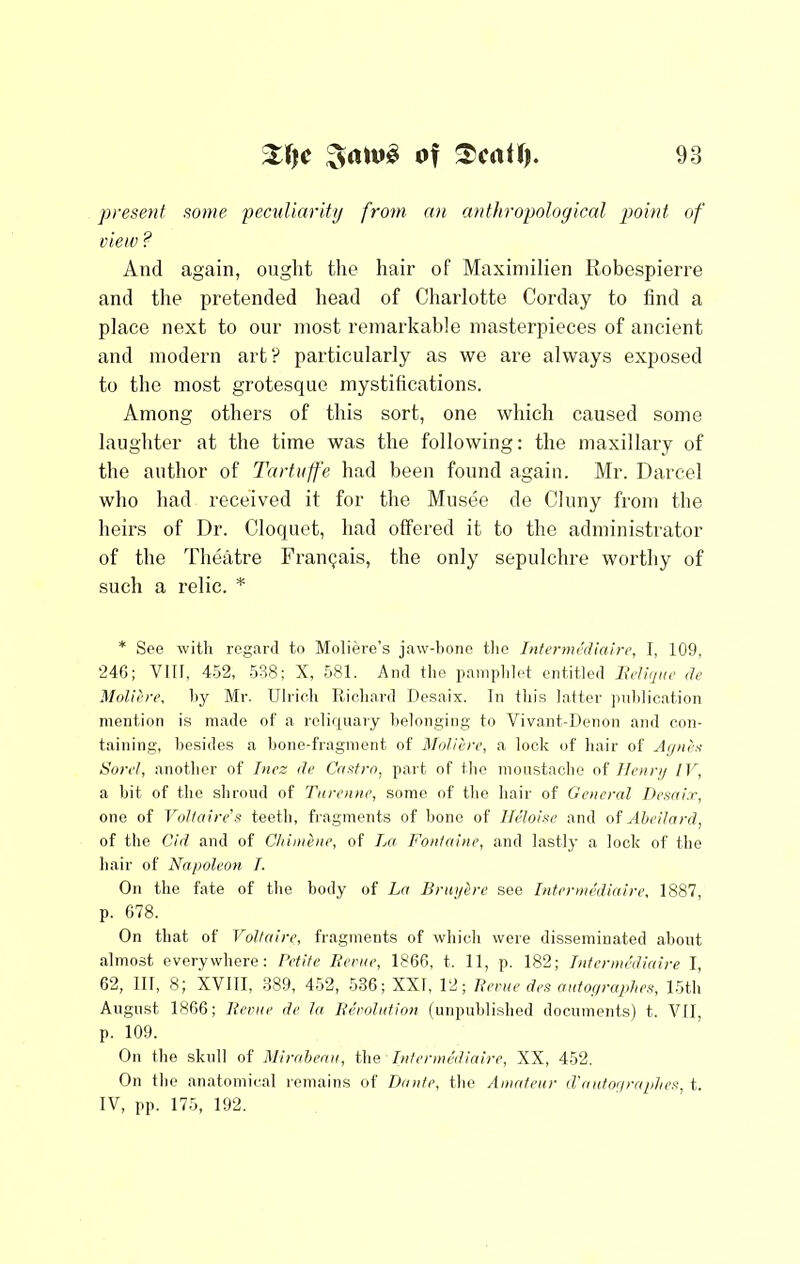 present some peculiarity from an anthropological point of view ? And again, ought the hair of Maxiinilien Robespierre and the pretended head of Charlotte Corday to find a place next to our most remarkable masterpieces of ancient and modern art? particularly as we are always exposed to the most grotesque mystifications. Among others of this sort, one which caused some laughter at the time was the following: the maxillary of the author of Tartuffe had been found again. Mr. Darcel who had received it for the Musee de Cluny from the heirs of Dr. Cloquet, had offered it to the administrator of the Theatre Frangais, the only sepulchre worthy of such a relic. ^ * See witli regard to Moliere’s jaw-bone tlie Internu’diairc, I, 109, 24G; VIII, 452, 538; X, 581. And the paniplilet entitled Ju’l!//iic de Moliere, by Mr. Ulrich Richard Uesaix. In this latter pnblic.ation mention is made of a reliquary belonging to Vivant-Denon ami con- taining, besides a bone-fragment of Moliere, a lock of hair of A[/iirs- Sorel, another of Inez de CaMro, part of the moustache of llenni IV, a bit of the shroud of Tnrenne, some of the hair of General Desni.r, one of Vollaire’s teeth, fi-agments of bone of Ilidoise and M AbcHard, of the Cid and of Chimhie, of La Fontaine, and lastly a lock of the hair of Napoleon I. On the fate of the body of La Brupirc see Intermediaire, 1887, p. 678. On that of Voltaire, fragments of which were disseminated about almost everywhere: Petite Berne, 1866, t. 11, p. 182; Intermediaire I, 62, 111, 8; XVIII, 389, 452, 536; XXI, 12; Berne des autopraphea, 15th August 1866; Berne de la Berolntion (unpublished documents) t. VII, p. 109. On the skull of Mirahean, i]\Q Intermefliaire, XX, 452. On the anatomical reTiiains of Dante, the Amateur d'antor/raptier, t. IV, pp. 175, 192.