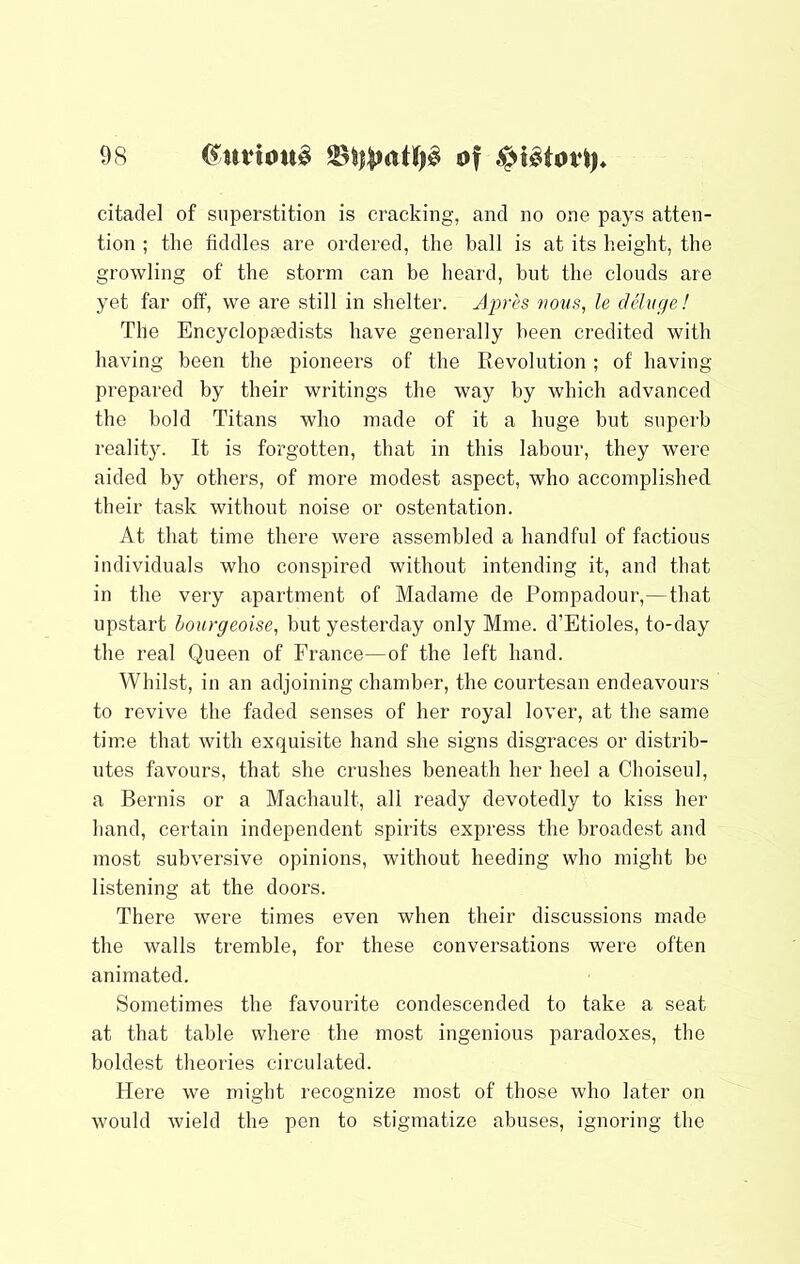 citadel of superstition is cracking, and no one pays atten- tion ; the fiddles are ordered, the ball is at its height, the growling of the storm can be heard, bnt the clouds are yet far off, we are still in shelter. Aprh 7iovs, le deluge! The Encyclopaedists have generally been credited with having been the pioneers of the Eevolution; of having- prepared by their writings the way by which advanced the bold Titans who made of it a huge but superb realit3^ It is forgotten, that in this labour, they were aided by others, of more modest aspect, who accomplished their task without noise or ostentation. At that time there were assembled a handful of factious individuals who conspired without intending it, and that in the very apartment of Madame de Pompadour,—that upstart hourgeoise, but yesterday only Mme. d’Etioles, to-day the real Queen of France—of the left hand. Whilst, in an adjoining chamber, the courtesan endeavours to revive the faded senses of her royal lover, at the same time that with exquisite hand she signs disgraces or distrib- utes favours, that she crushes beneath her heel a Choiseul, a Bernis or a Machault, all ready devotedly to kiss her hand, certain independent spirits express the broadest and most subversive opinions, without heeding who might be listening at the doors. There were times even when their discussions made the walls tremble, for these conversations were often animated. Sometimes the favourite condescended to take a seat at that table where the most ingenious paradoxes, the boldest theories circulated. Here we might recognize most of those who later on would wield the pen to stigmatize abuses, ignoring the